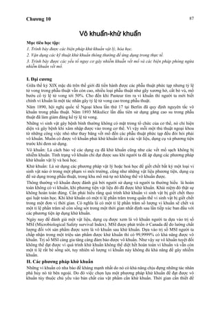 Chương 10 87
Vô khuẩn-khử khuẩn
Mục tiêu học tập:
1. Trình bày được các biện pháp khử khuẩn vật lý, hóa học.
2. Vận dụng các kỹ thuật khử khuẩn thông thường để ứng dụng trong thực tế.
3. Trình bày được các yếu tố nguy cơ gây nhiễm khuẫn vết mổ và các biện pháp phòng ngừa
nhiễm khuẩn vết mổ.
I. Đại cương
Giữa thế kỷ XIX mặc dù trên thế giới đã tiến hành được các phẫu thuật phức tạp nhưng tỷ lệ
tử vong trong phẫu thuật vẫn còn cao, nhiều loại phẫu thuật như gãy xương hở, cắt bỏ vú, mổ
bướu cổ tỷ lệ tử vong tới 50%. Cho đến khi Pasteur tìm ra vi khuẩn thì người ta mới biết
chính vi khuẩn là một tác nhân gây tỷ lệ tử vong cao trong phẫu thuật.
Năm 1890, hội nghị quốc tế Ngoại khoa lần thứ 17 tại Berlin đã quy định nguyên tắc vô
khuẩn trong phẫu thuật. Năm 1893 Mikulicz lần đầu tiên sử dụng găng cao su trong phẫu
thuật đã làm giảm đáng kể tỷ lệ tử vong.
Những vi sinh vật gây bệnh bình thường không có mặt trong tổ chức của cơ thể, nó chỉ hiện
diện và gây bệnh khi xâm nhập được vào trong cơ thể. Vì vậy mỗi một thủ thuật ngoại khoa
từ những công việc nhỏ như thay băng vết mổ đến các phẫu thuật phức tạp đều đòi hỏi phải
vô khuẩn. Muốn có được vô khuẩn phải khử khuẩn tất cả các vật liệu, dụng cụ và phương tiện
trước khi đem sử dụng.
Vô khuẩn: Là cách bảo vệ các dụng cụ đã khử khuẩn cũng như các vết mổ sạch không bị
nhiễm khuẩn. Tình trạng vô khuẩn chỉ đạt được sau khi người ta đã áp dụng các phương pháp
khử khuẩn vật lý và hoá học.
Khử khuẩn: Là sử dụng các phương pháp vật lý hoặc hoá học để giết chết bất kỳ một loại vi
sinh vật nào ở trong một phạm vi môi trường, cũng như những vật liệu phương tiện, dụng cụ
để sử dụng trong phẫu thuật, trong khu mổ mà tự nó không thể vô khuẩn được.
Thông thường vô khuẩn được đánh giá bởi người sử dụng và người ta thường hiểu là hoàn
toàn không có vi khuẩn, khi phương tiện vật liệu đó đã được khử khuẩn. Khái niệm đó thật sự
không hoàn toàn đúng. Cần phải hiểu rằng quá trình khử khuẩn vi sinh vật bị giết chết theo
qui luật toán học. Khi khử khuẩn có một tỉ lệ phần trăm trong quần thể vi sinh vật bị giết chết
trong một đơn vị thời gian. Có nghĩa là có một tỉ lệ phần trăm số lượng vi khuẩn sẽ chết và
một tỉ lệ phần trăm sẽ còn sống sót trong một thời gian nhất định sau lần tiếp xúc ban đầu với
các phương tiện áp dụng khử khuẩn.
Ngày nay để đánh giá một vật liệu, dụng cụ được xem là vô khuẩn người ta dựa vào trị số
MSI (Microbiological Safety survival Index). MSI được phát triển ở Canada để đo lường chất
lượng đối với sản phẩm được xem là vô khuẩn sau khử khuẩn. Dựa vào trị số MSI người ta
chấp nhận trong một triệu sản phẩm được khử khuẩn thì có 99,9999% có khả năng được vô
khuẩn. Trị số MSI càng gia tăng càng đảm bảo được vô khuẩn. Như vậy sự vô khuẩn tuyệt đối
không thể đạt được vì quá trình khử khuẩn không thể diệt hết hoàn toàn vi khuẩn và vẫn còn
một tỉ lệ rất bé sống sót, tuy nhiên số lượng vi khuẫn này không đủ khả năng để gây nhiễm
khuẩn.
II. Các phương pháp khử khuẩn
Những vi khuẩn có nha bào đề kháng mạnh nhất do nó có khả năng chịu đựng những tác nhân
phá hủy nó từ bên ngoài. Do đó việc chọn lựa một phương pháp khử khuẩn để đạt được vô
khuẩn tùy thuộc chủ yếu vào bản chất của vật phẩm cần khử khuẩn. Thời gian cần thiết để
 