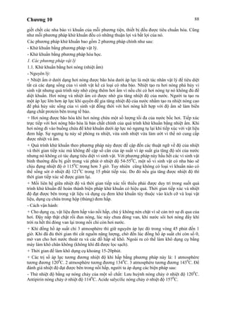 Chương 10 88
giết chết các nha bào vi khuẩn của mỗi phương tiện, thiết bị đều được tiêu chuẩn hóa. Cũng
như mỗi phương pháp khử khuẩn đều có những thuận lợi và bất lợi của nó.
Các phương pháp khử khuẩn bao gồm 2 phương pháp chính như sau:
- Khử khuẩn bằng phương pháp vật lý.
- Khử khuẩn bằng phương pháp hóa học.
1. Các phương pháp vật lý
1.1. Khử khuẩn bằng hơi nóng (nhiệt ẩm)
- Nguyên lý:
+ Nhiệt ẩm ở dưới dạng hơi nóng được bão hòa dưới áp lực là một tác nhân vật lý để tiêu diệt
tất cả các dạng sống của vi sinh vật kể cả loại có nha bào. Nhiệt tạo ra hơi nóng phá hủy vi
sinh vật nhưng quá trình này nhờ cộng thêm hơi ẩm vì nếu chỉ có hơi nóng tự nó không đủ để
diệt khuẩn. Hơi nóng và nhiệt ẩm có được nhờ gia tăng nhiệt độ của nước. Người ta tạo ra
một áp lực lớn hơn áp lực khí quyển để gia tăng nhiệt độ của nước nhằm tạo ra nhiệt nóng cao
để phá hủy sức sống của vi sinh vật đồng thời với hơi nóng kết hợp với độ ẩm sẽ làm biến
dạng chất protein bên trong tế bào.
+ Hơi nóng được bão hòa khi hơi nóng chứa một số lượng tối đa của nước bốc hơi. Tiếp xúc
trực tiếp với hơi nóng bão hòa là bản chất chính của quá trình khử khuẩn bằng nhiệt ẩm. Khi
hơi nóng đi vào buồng chứa để khử khuẩn dưới áp lực nó ngưng tụ lại khi tiếp xúc với vật liệu
đem hấp. Sự ngưng tụ này sẽ phóng ra nhiệt, vừa sinh nhiệt vừa làm ướt vì thế nó cung cấp
được nhiệt và ẩm.
+ Quá trình khử khuẩn theo phương pháp này được đề cập đến các thuật ngữ về độ của nhiệt
và thời gian tiếp xúc mà không đề cập số cân của áp suất vì áp suất gia tăng độ sôi của nước
nhưng nó không có tác dụng tiêu diệt vi sinh vật. Với phương pháp này hầu hết các vi sinh vật
bình thường đều bị giết trong vài phút ở nhiệt độ 54-550
C, một số vi sinh vật có nha bào sẽ
chịu đựng nhiệt độ ở 1150
C trong hơn 3 giờ. Tuy nhiên cũng không có loại vi khuẩn nào có
thể sống sót ở nhiệt độ 1210
C trong 15 phút tiếp xúc. Do đó nếu gia tăng được nhiệt độ thì
thời gian tiếp xúc sẽ được giảm lại.
+ Mối liên hệ giữa nhiệt độ và thời gian tiếp xúc tối thiểu phải được duy trì trong suốt quá
trình khử khuẩn để hoàn thành biện pháp khử khuẩn có hiệu quả. Thời gian tiếp xúc và nhiệt
độ đạt được bên trong vật liệu và dụng cụ đem khử khuẩn tùy thuộc vào kích cỡ và loại vật
liệu, dụng cụ chứa trong hộp (thùng) đem hấp.
- Cách vận hành:
+ Cho dụng cụ, vật liệu đem hấp vào nồi hấp, chú ý không nén chặt vì sẽ cản trở sự đi qua của
hơi. Đậy nắp thật chặt rồi đun nóng, lúc này chưa đóng van, khi nước sôi hơi nóng đẩy khí
trời ra hết thì đóng van lại trong nồi chỉ còn hơi nước.
+ Khi đồng hồ áp suất chỉ 3 atmosphère thì giữ nguyên áp lực đó trong vòng 45 phút đến 1
giờ. Khi đã đủ thời gian thì cắt nguồn năng lượng, chờ đến lúc đồng hồ áp suất chỉ còn số 0,
mở van cho hơi nước thoát ra và các đồ hấp sẽ khô. Ngoài ra có thể làm khô dụng cụ bằng
máy làm khô chân không (không khí đã được lọc sạch).
+ Thời gian để làm khô dụng cụ khoảng 15-20phút.
+ Các trị số áp lực tương đương nhiệt độ khi hấp bằng phương pháp này là: 1 atmosphère
tương đương 1200
C. 2 atmosphère tương đương 1340
C. 3 atmosphère tương đương 1430
C. Để
đánh giá nhiệt độ đạt được bên trong nồi hấp, người ta áp dụng các biện pháp sau:
- Thử nhiệt độ bằng sự nóng chảy của một số chất: Lưu huỳnh nóng chảy ở nhiệt độ 1200
C.
Antipirin nóng chảy ở nhiệt độ 1140
C. Acide salycilic nóng chảy ở nhiệt độ 1570
C.
 