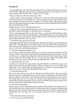 Chương 10 89
- Thử nhiệt độ bằng sự đổi màu: Hỗn hợp carbonate chì 1g, Lithium sulfua 0,5g trở nên đen ở
nhiệt độ 1000
C. Hỗn hợp carbonate chì 1g, Carbonate lithium 0,3g, lưu huỳnh 0,1g trở nên
xám ở nhiệt độ 1000
C/30 phút, 1100
C/3-4 phút và 1200
C/30 giây.
- Dùng các băng chỉ thị màu dán ở hộp dụng cụ hấp.
- Ngoài ra người ta dùng ống nghiệm có đựng loại vi khuẩn chịu nhiệt cao như subtilis hoặc
các dải bào tử sinh vật. Các ống đựng các vi sinh vật này được đặt vào trong nồi hấp, sau khi
hấp xong đem nuôi cấy ngay để xem vi khuẩn có bị chết hay không. Đây là phương pháp
chính xác nhất nhưng phức tạp, mất nhiều thời gian nên chỉ được áp dụng để kiểm tra định kỳ
hiệu quả tiệt khuẩn của nồi hấp.
Những thuận lợi và bất lợi của phương pháp này là:
- Thuận lợi: Đây là phương pháp dễ thực hiện, an toàn ít làm hư hỏng vật liệu hấp. Quá trình
hấp nhanh, vòng thời gian ngắn. Về mặt kinh tế giá rẻ và dễ trang bị.
- Bất lợi: Phải đóng gói đồ hấp kỹ, hấp nhiều dễ tạo ra quá tải làm nhiệt độ không đạt được
nhiệt độ tiêu chuẩn, dễ làm ướt vật liệu hấp nếu vận hành không đúng quy cách. Dụng cụ hấp
phải làm sạch, nếu có dầu, chất béo làm giảm hấp thu nhiệt. Hơi nóng tiếp xúc trực tiếp với
dụng cụ hấp lại nhiều lần sẽ làm mau hỏng.
1.2. Khử khuẩn bằng nhiệt nóng (sấy khô)
Nguồn năng lượng đốt bằng than hay bằng điện, nhiệt độ trong buồng sấy sẽ tăng dần lên đạt
được 1800
C. Thời gian hấp từ 15-45 phút. Ở nhiệt độ này các phân tử hữu cơ bị phân hủy
thành carbon do đó vô khuẩn được tuyệt đối. Nhưng nhược điểm dụng cụ mau hỏng, đồ nhựa,
cao su, vải sẽ bị cháy nên không áp dụng được.
1.3. Khử khuẩn bằng phương pháp đun sôi
Các loại nấm, vi khuẩn chịu nhiệt và đặc biệt là các loại virut và nha bào vi khuẩn có thể sống
ở nước sôi 1000
C trong vài giờ. Do đó không nên khử khuẩn bằng đun sôi đơn thuần ở áp suất
của khí quyển. Tuy nhiên trong những hoàn cảnh khó khăn có thể khử khuẩn dụng cụ bằng
đun sôi ở nhiệt độ 1000
C/30 phút, nếu cứ 1 lít nước cho thêm 10gam natri chlorua, natri
bicarbonate hay natri borate thì cũng có thể nâng nhiệt độ đạt được 1050
C.
1.4. Khử khuẩn bằng tia cực tím
Tia phóng ra từ một đèn thủy ngân có bước sóng dài dễ hấp thu các chất hữu cơ ngay cả với
dụng cụ trong suốt. Tác dụng diệt khuẩn khi ở gần tia và dụng cụ sạch. Vì vậy chỉ áp dụng
trong phạm vi nhỏ. Nhược điểm của phương pháp này là không tác dụng khi phòng bị ô
nhiễm và các vật có cản quang đều không hấp thu tia cực tím.
1.5. Khử khuẩn bằng siêu âm
Siêu âm tác dụng với tần số cao trên các dịch các khí và không khí gần. Trong môi trường
lỏng, siêu âm tạo nên những gốc hóa học tự do H+
là gốc có tác dụng oxy khử mạnh, OH-
là
gốc có tác dụng oxy hóa mạnh và nó có thể trùng hợp tạo nên như nước oxy già. Do vậy trên
môi trường lỏng, siêu âm có tác dụng vừa oxy hóa và khử mạnh chính đó là tác dụng sát
khuẩn. Hiện nay người ta ứng dụng siêu âm có tần số 50.000Hz để lau chùi các dụng cụ kim
loại trước khi đem khử khuẩn bằng các phương tiện khác.
1.6. Khử khuẩn bằng phóng xạ
Dùng tia phóng xạ (tia X hoặc đồng vị phóng xạ phát tia để khử khuẩn). Tác dụng chính là do
các tia phóng xạ tách các electron, biến các vật thể thành ion âm và dương. Áp dụng phương
pháp này cho thấy: mỗi loại vi khuẩn nhạy cảm mỗi tia khác nhau. Trên mỗi môi trường tia lại
tác dụng khác nhau. Độ nhạy cảm với tia cũng khác nhau tùy theo loại vi khuẩn, nấm hay
virus.
2. Khử khuẩn bằng phương pháp hóa học
2.1. Tiêu chuẩn của hoá chất khử khuẩn
 