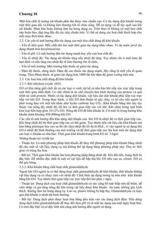 Chương 10 90
Một hóa chất lý tưởng sát khuẩn phải đạt được tiêu chuẩn sau: Có tác dụng diệt khuẩn trong
một thời gian dài và không làm thương tổn tổ chức sống. Dễ sử dụng và dễ tẩy sạch sau khi
sát khuẩn. Đảm bảo hoặc không làm hư hỏng dụng cụ. Trên thực tế không có một hoá chất
nào hoàn hảo, đáp ứng đầy đủ các tiêu chuẩn trên. Vì thế sử dụng các hoá chất thích hợp cho
mỗi mục đích khác nhau.
2.2. Các yếu tố ảnh hưởng đến tác dụng của một hóa chất dùng để khử khuẩn
- Yếu tố thời gian: Mỗi chất đòi hỏi một thời gian tác dụng khác nhau. Ví dụ nước javel tác
dụng nhanh hơn hexylresorcine.
- Yếu tố pH: Có ảnh hưởng đến tác dụng mạnh hay yếu của hoá chất đó.
- Yếu tố nhiệt độ: Tác dụng sát khuẩn tăng nếu nhiệt độ tăng. Tuy nhiên chỉ ở một mức độ
hạn định và nếu tăng cao nhiệt độ sẽ làm thương tổn tổ chức.
- Yếu tố môi trường: Môi trường bẩn thuốc sẽ giảm tác dụng.
- Đậm độ thuốc, dung dịch: Đậm độ cao thuốc tác dụng mạnh, đây cũng là một yếu tố quan
trọng. Theo Béan thuốc sẽ giảm tác dụng hơn 1000 lần khi đậm độ giảm xuống một nửa.
2.3. Các loại hóa chất dùng để khử khuẩn
2.3.1. Khí ethylene oxyde (EO)
EO có khả năng giết chết tất cả các loại vi sinh vật kể cả nha bào khi tiếp xúc trực tiếp trong
một thời gian nhất định. Cơ chế chính là ức chế chuyển hóa bình thường của protein và quá
trình tái sinh protein. Muốn có tác dụng diệt khuẩn, vật liệu cần diệt khuẩn phải tiếp xúc trực
tiếp với khí EO. Trong thực hành, vì khí EO đơn thuần sẽ gây cháy và nổ cho nên người ta
phải trung hòa với một khí khác như hydro carbone hay CO2. Khử khuẩn bằng khí này tùy
thuộc vào nồng độ, nhiệt độ, độ ẩm và thời gian tiếp xúc với khí. Khí chứa trong một bình
kim loại hỗn hợp gồm 10-12% EO. Nồng độ EO để khử khuẩn là: Cứ một lít trong buồng khử
khuẩn chứa khoảng 450-800mg khí EO.
Các yếu tố ảnh hưởng đến khả năng diệt khuẩn của khí EO là nhiệt độ và thời gian tiếp xúc.
Khi tăng nhiệt độ thì thời gian tiếp xúc có thể giảm. Tuy nhiên nếu vật liệu cần khử khuẩn mà
làm bằng plastique hay cao su thì chỉ chịu nhiệt độ tối đa là 600C, vì vậy người ta sử dụng khí
EO ở nhiệt độ bình thường của môi trường và để thời gian tiếp xúc lâu hơn mới tác dụng diệt
các loại vi khuẩn có nha bào. Thời gian khử khuẩn trung bình EO từ 3-6giờ.
Những thuận lợi và bất lợi
- Thuận lợi: Là một phương pháp khử khuẩn để thay thế phương pháp khử khuẩn bằng nhiệt
độ cho một số vật liệu, dụng cụ mà không thể áp dụng bằng phương pháp này. Duy trì thời
gian vô trùng lâu hơn.
- Bất lợi: Thời gian khử khuẩn lâu hơn phương pháp bằng nhiệt độ. Khí đắt tiền, trang thiết bị
đặc biệt. Dễ nhiễm độc nhất là một số vật liệu dễ hấp thụ khí EO như cao su, silium. EO có
thể gây bỏng.
2.3.2. Khử khuẩn bằng chất hoạt chất glutaraldéhyde
Ngoài khí EO người ta có thể dùng hoạt chất glutaraldehyde để khử khuẩn, diệt khuẩn những
vật liệu dụng cụ có nhạy cảm với nhiệt độ. Cách thức áp dụng tương tự như như khử khuẩn
bằng khí EO. Tuy nhiên thời gian tiếp xúc trực tiếp đòi hỏi phải ≥ 6giờ.
- Thuận lợi: Dung dịch của hoạt chất glutaraldehyde có sức căng bề mặt thấp nên dễ thấm, dễ
xâm nhập và gia tăng nồng độ bên trong vật liệu được khử khuẩn. An toàn, không gây kích
thích. Không làm hư hỏng dụng cụ. Cao su, plastic không bị hấp thụ. Glutaraldehyde có hiệu
quả diệt khuẩn ở nhiệt độ bình thường.
- Bất lợi: Dung dịch phải được hoạt hóa bằng pha trộn vào các dung dịch đệm. Nếu dùng
dung dịch kiềm glutaraldehyde dễ thay đổi theo pH và sẽ mất tác dụng sau một ngày hoạt hóa.
Có mùi đặc biệt và có độc tính nên cũng ảnh hưởng đến người sử dụng.
 