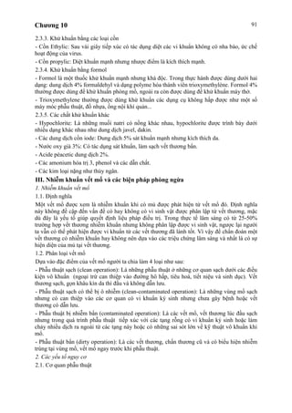 Chương 10 91
2.3.3. Khử khuẩn bằng các loại cồn
- Cồn Ethylic: Sau vài giây tiếp xúc có tác dụng diệt các vi khuẩn không có nha bào, ức chế
hoạt động của virus.
- Cồn propylic: Diệt khuẩn mạnh nhưng nhược điểm là kích thích mạnh.
2.3.4. Khử khuẩn bằng formol
- Formol là một thuốc khử khuẩn mạnh nhưng khá độc. Trong thực hành được dùng dưới hai
dạng: dung dịch 4% formaldehyl và dạng polyme hóa thành viên trioxymethylène. Formol 4%
thường được dùng để khử khuẩn phòng mổ, ngoài ra còn được dùng để khử khuẩn máy thở.
- Trioxymethylene thường được dùng khử khuẩn các dụng cụ không hấp được như một số
máy móc phẫu thuật, đồ nhựa, ống nội khí quản...
2.3.5. Các chất khử khuẩn khác
- Hypochlorite: Là những muối natri có nồng khác nhau, hypochlorite được trình bày dưới
nhiều dạng khác nhau như dung dịch javel, dakin.
- Các dung dịch cồn iode: Dung dịch 5% sát khuẩn mạnh nhưng kích thích da.
- Nước oxy già 3%: Có tác dụng sát khuẩn, làm sạch vết thương bẩn.
- Acide péacetic dung dịch 2%.
- Các amonium hóa trị 3, phenol và các dẫn chất.
- Các kim loại nặng như thủy ngân.
III. Nhiễm khuẩn vết mổ và các biện pháp phòng ngừa
1. Nhiễm khuẩn vết mổ
1.1. Định nghĩa
Một vết mổ được xem là nhiễm khuẩn khi có mủ được phát hiện từ vết mổ đó. Định nghĩa
này không đề cập đến vấn đề có hay không có vi sinh vật được phân lập từ vết thương, mặc
dù đây là yếu tố giúp quyết định liệu pháp điều trị. Trong thực tế lâm sàng có từ 25-50%
trường hợp vết thương nhiễm khuẩn nhưng không phân lập được vi sinh vật, ngược lại người
ta vẫn có thể phát hiện được vi khuẩn từ các vết thương đã lành tốt. Vì vậy để chẩn đoán một
vết thương có nhiễm khuẩn hay không nên dựa vào các triệu chứng lâm sàng và nhất là có sự
hiện diện của mủ tại vết thương.
1.2. Phân loại vết mổ
Dựa vào đặc điểm của vết mổ người ta chia làm 4 loại như sau:
- Phẫu thuật sạch (clean operation): Là những phẫu thuật ở những cơ quan sạch dưới các điều
kiện vô khuẩn (ngoại trừ can thiệp vào đường hô hấp, tiêu hoá, tiết niệu và sinh dục). Vết
thương sạch, gọn khâu kín da thì đầu và không dẫn lưu.
- Phẫu thuật sạch có thể bị ô nhiễm (clean-contaminated operation): Là những vùng mổ sạch
nhưng có can thiệp vào các cơ quan có vi khuẩn ký sinh nhưng chưa gây bệnh hoặc vết
thương có dẫn lưu.
- Phẫu thuật bị nhiễm bẩn (contaminated operation): Là các vết mổ, vết thương lúc đầu sạch
nhưng trong quá trình phẫu thuật tiếp xúc với các tạng rỗng có vi khuẩn ký sinh hoặc làm
chảy nhiều dịch ra ngoài từ các tạng này hoặc có những sai sót lớn về kỹ thuật vô khuẩn khi
mổ.
- Phẫu thuật bẩn (dirty operation): Là các vết thương, chấn thương cũ và có biểu hiện nhiễm
trùng tại vùng mổ, vết mổ ngay trước khi phẫu thuật.
2. Các yếu tố nguy cơ
2.1. Cơ quan phẫu thuật
 