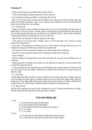 Chương 10 93
+ Kiểm soát tốt đường máu ở bệnh nhân đái tháo đường
+ Tắm rửa sạch bằng xà phòng sát khuẩn tối hôm trước mổ
+ Chỉ cạo lông nếu lông quá nhiều có ảnh hưởng đến vết mổ
- Đối với các trường hợp mổ cấp cứu do không có đủ thời gian cho phép nhưng cũng cần
chuẩn bị tốt nhất có thể được. Cần vệ sinh vùng mổ sạch, đặc biệt là các vết thương hở phải
được rửa sạch bằng nước và xà phòng.
3.3.2. Sát khuẩn da
- Thuốc sát khuẩn lý tưởng là thuốc sát khuẩn được cả da và ở lỗ chân lông, phải tác dụng sát
khuẩn được với tất cả các loại vi khuẩn. Ngoài ra thuốc không gây kích thích da, không gây dị
ứng và không bị phá huỷ bởi rượu, xà phòng và các chất hữu cơ khác. Thực tế hiện nay không
có hợp chất sát khuẩn nào đáp ứng tất cả các yêu cầu trên.
- Một số thuốc sát trùng đã và đang sử dụng trên lâm sàng:
+ Cồn ethanol: Có tác dụng diệt vi khuẩn, nấm và có thể diệt được virus. Thuốc tác dụng
nhanh nếu ở nồng độ cao.
+ Cồn iode: Có tác dụng diệt vi khuẩn, nấm và cả virus. Thuốc có thể gây kích thích da và có
thể giảm tác dụng nếu vết thương có nhiều máu, huyết thanh.
+ Tím gentian: Chỉ có tác dụng kìm khuẩn và có thể làm chậm liền vết thương.
+ Đỏ eosin: Có tác dụng kìm khuẩn, nấm và không gây chậm liền vết thương.
- Cách sát khuẩn:
+ Đối với những vết thương bẩn thì trước khi sát khuẩn cần rửa sạch vùng mổ bằng nước và
xà phòng.
+ Dùng dung dịch sát khuẩn để sát khuẩn vết mổ, bắt đầu từ trung tâm sau đó di chuyển dần
ra ngoài theo đường xoắn ốc.
+ Vùng sát khuẩn phải đủ rộng để trong quá trình phẫu thuật tay phẫu thuật viên không bị tiếp
xúc với vùng da chưa sát khuẩn. Dung dịch sát khuẩn nên để ướt trên da trong thời gian ít
nhất là 2 phút.
3.3.3. Trải săng
- Bệnh nhân phải được che phủ với săng vô khuẩn, chỉ để trống vùng mổ và những vùng cần
cho hoạt động của người gây mê. Săng mổ phải trải sao cho đảm bảo phẫu trường rộng rãi,
thuận lợi cho hoạt động phẫu thuật nhưng cũng phải giới hạn tối đa sự ô nhiễm. Bàn để dụng
cụ phải được trải 1 tấm ni lông vô khuẩn ở dưới và trải khăn vô khuẩn lên trên.
3.3.4. Băng vết mổ
Sau khi mổ xong phải lau sạch vết mổ, sát khuẩn lại vết mổ và băng kín bằng băng vô khuẩn.
Khi thay băng vết mổ cũng cần tuân thủ quy trình vô khuẩn.
Câu hỏi đánh giá
1. Oxy:
A. Là một chất khí nặng hơn không khí.
B. Là một chất khí nhẹ hơn không khí.
C. Là một chất khí không màu, không mùi, không vị.
D. A và C đúng.
E. C và C đúng.
2. Oxy:
A. Có nhiệt độ hóa lỏng thấp hơn nhiệt độ hóa lỏng nitrogen.
B. Có nhiệt độ hóa lỏng cao hơn nhiệt độ hóa lỏng nitrogen.
 