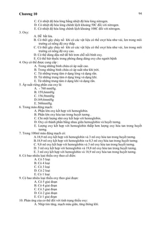 Chương 10 94
C. Có nhiệt độ hóa lỏng bằng nhiệt độ hóa lỏng nitrogen.
D. Có nhiệt độ hóa lỏng chênh lệch khoảng 50C đối với nitrogen.
E. Có nhiệt độ hóa lỏng chênh lệch khoảng 100C đối với nitrogen.
3. Oxy:
A. Dễ bắt lửa.
B. Có thểí gây cháy nổ khi có các vật liệu có thể oxyt hóa như vải, len trong môi
trường có nồng độ oxy thấp.
C. Có thểí gây cháy nổ khi có các vật liệu có thể oxyt hóa như vải, len trong môi
trường có nồng độ oxy cao.
D. Có thể dùng dầu mỡ để bôi trơn chỗ nối bình oxy.
E. Có thể hút thuốc trong phòng đang dùng oxy cho người bệnh
4. Oxy có thể được cung cấp :
A. Trong những bình chứa có áp suất cao.
B. Trong những bình chứa có áp suất như khí trời.
C. Từ những trung tâm ở dạng lỏng và dạng rắn.
D. Từ những trung tâm ở dạng lỏng và dạng khí.
E. Từ những trung tâm ở dạng khí và dạng rắn.
5. Áp suất riêng phần của oxy là:
A. - 760 mmHg.
B. 159,6mmHg
C. 156,9mmHg
D.169,6mmHg
E. 560mmHg.
6. Trong máu động mạch:
A. Phần lớn oxy kết hợp với hemoglobin.
B. Phần lớn oxy hòa tan trong huyết tương .
C. Chỉ một lượng nhỏ oxy kết hợp với hemoglobin.
D. Oxy có thành phần bằng nhau giữa hemoglobin và huyết tương.
E. Lượng oxy kết hợp với hemoglobin thấïp hơn lượng oxy hòa tan trong huyết
tương.
7. Trong 100ml máu động mạch có:
A.18,9 ml oxy kết hợp với hemoglobin và 3 ml oxy hòa tan trong huyết tương.
B.18,9 ml oxy kết hợp với hemoglobin va 0,3 ml oxy hòa tan trong huyết tương.
C. 9,8 ml oxy kết hợp với hemoglobin và 3 ml oxy hòa tan trong huyết tương.
D. 3 ml oxy kết hợp với hemoglobin và 19,8 ml oxy hòa tan trong huyết tương.
E. 3 ml oxy kết hợp với hemoglobin và 18,9 ml oxy hòa tan trong huyết tương.
8. Có bao nhiêu lọai thiếu oxy theo cổ điển:
A. Có 5 loại
B. Có 4 loại
C. Có 3 loại
D. Có 2 loại
E. Có 1 loại
9. Có bao nhiêu loại thiếu oxy theo giai đoạn:
A. Có 5 giai đoạn
B. Có 4 giai đoạn
C. Có 3 giai đoạn
D. Có 2 giai đoạn
E. Có 1 giai đoạn
10. Phản ứng của cơ thể đối với tình trạng thiếu oxy:
A. Nhịp tim tăng, mạch máu giãn, tăng thông khí.
 
