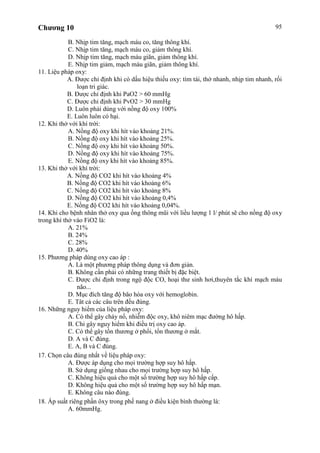 Chương 10 95
B. Nhịp tim tăng, mạch máu co, tăng thông khí.
C. Nhịp tim tăng, mạch máu co, giảm thông khí.
D. Nhịp tim tăng, mạch máu giãn, giảm thông khí.
E. Nhịp tim giảm, mạch máu giãn, giảm thông khí.
11. Liệu pháp oxy:
A. Được chỉ định khi có dấu hiệu thiếu oxy: tím tái, thở nhanh, nhịp tim nhanh, rối
loạn tri giác.
B. Được chỉ định khi PaO2 > 60 mmHg
C. Được chỉ định khi PvO2 > 30 mmHg
D. Luôn phải dùng với nồng độ oxy 100%
E. Luôn luôn có hại.
12. Khi thở với khí trời:
A. Nồng độ oxy khi hít vào khoảng 21%.
B. Nồng độ oxy khi hít vào khoảng 25%.
C. Nồng độ oxy khi hít vào khoảng 50%.
D. Nồng độ oxy khi hít vào khoảng 75%.
E. Nồng độ oxy khi hít vào khoảng 85%.
13. Khi thở với khí trời:
A. Nồng độ CO2 khi hít vào khoảng 4%
B. Nồng độ CO2 khi hít vào khoảng 6%
C. Nồng độ CO2 khi hít vào khoảng 8%
D. Nồng độ CO2 khi hít vào khoảng 0,4%
E. Nồng độ CO2 khi hít vào khoảng 0,04%.
14. Khi cho bệnh nhân thở oxy qua ống thông mũi với liều lượng 1 l/ phút sẽ cho nồng độ oxy
trong khí thở vào FiO2 là:
A. 21%
B. 24%
C. 28%
D. 40%
15. Phương pháp dùng oxy cao áp :
A. Là một phương pháp thông dụng và đơn giản.
B. Không cần phải có những trang thiết bị đặc biệt.
C. Được chỉ định trong ngộ độc CO, hoại thư sinh hơi,thuyên tắc khí mạch máu
não...
D. Mục đích tăng độ bão hòa oxy với hemoglobin.
E. Tât cả các câu trên đều đúng.
16. Những nguy hiểm của liệu pháp oxy:
A. Có thể gây cháy nổ, nhiễm độc oxy, khô niêm mạc đường hô hấp.
B. Chỉ gây nguy hiểm khi điều trị oxy cao áp.
C. Có thể gây tổn thương ở phổi, tổn thương ở mắt.
D. A và C đúng.
E. A, B và C đúng.
17. Chọn câu đúng nhất về liệu pháp oxy:
A. Được áp dụng cho mọi trường hợp suy hô hấp.
B. Sử dụng giống nhau cho mọi trường hợp suy hô hấp.
C. Không hiệu quả cho một số trường hợp suy hô hấp cấp.
D. Không hiệu quả cho một số trường hợp suy hô hấp mạn.
E. Không câu nào đúng.
18. Áp suất riêng phần ôxy trong phế nang ở điều kiện bình thường là:
A. 60mmHg.
 