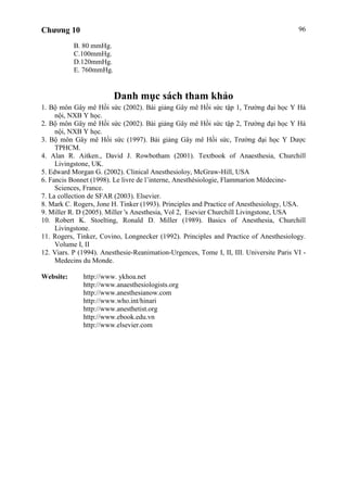 Chương 10 96
B. 80 mmHg.
C.100mmHg.
D.120mmHg.
E. 760mmHg.
Danh mục sách tham khảo
1. Bộ môn Gây mê Hồi sức (2002). Bài giảng Gây mê Hồi sức tập 1, Trường đại học Y Hà
nội, NXB Y học.
2. Bộ môn Gây mê Hồi sức (2002). Bài giảng Gây mê Hồi sức tập 2, Trường đại học Y Hà
nội, NXB Y học.
3. Bộ môn Gây mê Hồi sức (1997). Bài giảng Gây mê Hồi sức, Trường đại học Y Dược
TPHCM.
4. Alan R. Aitken., David J. Rowbotham (2001). Textbook of Anaesthesia, Churchill
Livingstone, UK.
5. Edward Morgan G. (2002). Clinical Anesthesioloy, McGraw-Hill, USA
6. Fancis Bonnet (1998). Le livre de l’interne, Anesthésiologie, Flammarion Médecine-
Sciences, France.
7. La collection de SFAR (2003). Elsevier.
8. Mark C. Rogers, Jone H. Tinker (1993). Principles and Practice of Anesthesiology, USA.
9. Miller R. D (2005). Miller 's Anesthesia, Vol 2, Esevier Churchill Livingstone, USA
10. Robert K. Stoelting, Ronald D. Miller (1989). Basics of Anesthesia, Churchill
Livingstone.
11. Rogers, Tinker, Covino, Longnecker (1992). Principles and Practice of Anesthesiology.
Volume I, II
12. Viars. P (1994). Anesthesie-Reanimation-Urgences, Tome I, II, III. Universite Paris VI -
Medecins du Monde.
Website: http://www. ykhoa.net
http://www.anaesthesiologists.org
http://www.anesthesianow.com
http://www.who.int/hinari
http://www.anesthetist.org
http://www.ebook.edu.vn
http://www.elsevier.com
 