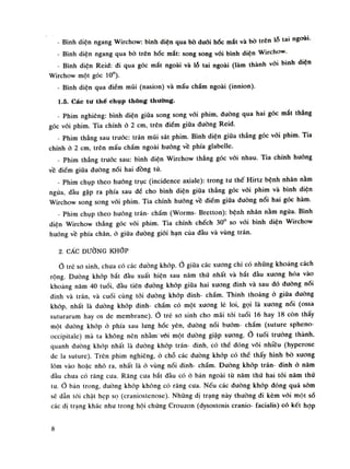 - Bình diện ngang Wirchow: bình diện qua bò đuối hốc mắt và bò trên lỗ tai ngoai.
- Bình diện ngang qua bò trên hốc mắt: song song vối bình diện Wirchow.
- Bình diện Reid: di qua góc mắt ngoài và lỗ tai ngoài (làm thành vối bình diện
Wirchow một góc 10°).
- Bình diện qua điềm múi (nasion) và mấu chẩm ngoài (innion).
1.5. Các tư thế chụp thông thường.
- Phim nghiêng: bình diện giũa song song vói phim, dường qua hai góc mắt thẳng
góc vói phim. Tia chính ò 2 em, trên điếm giữa đuòng Reid.
- Phim thẳng sau trước: trán mũi sát phim. Bình diện giữa thẳng góc vói phim. Tia
chính ỏ 2 em, trên mấu chầm ngoài huống về phía glabelle.
- Phim thẳng trước sau: bình diện Wirchow thẳng góc vói nhau. Tia chính huóng
vê điếm giũa dưòng nối hai dồng tù.
- Phim chụp theo huống trục (incidence axiale): trong tu thế Him bệnh nhân nằm
ngứa, đàu gập ra phía sau đề cho bình diện giũa thẳng góc vối phim và bình diện
Wirchow song song vói phim. Tia chính huống vê điềm giữa đuòng nổi hai góc hàm.
- Phim chụp theo huống trán- chẩm (Worms- Bretton): bệnh nhân nằm ngửa. Bình
diện Wirchow thẳng góc vói phim. Tia chính chếch 30° so vói bình diện Wirchow
huống về phía chân, ỏ giũa đuòng giói hạn của đàu và vùng trán.
2. CÁC ĐƯỜNG KHỚP
Ò trê so sinh, chua có các đường khớp.Ỏ giữa các xương chi có nhũng khoảng cách
rộng. Đường khớp bắt đầu xuất hiện sau năm thú nhất và bắt đàu xương hóa vào
khoang năm 40 tuổi, đàu tiên đuòng khớp giữa hai xương đinh và sau dó đường nối
đình và trán, và cuối cùng tói đường khớp đinh- chầm. Thinh thoảng ỏ giữa đường
khớp, nhất là duòng khớp đinh- chầm có một xuong lé loi, gọi là xuơng nói (ossa
suturarum hay os de membrane).Ỏ trẻ so sinh cho mái tói tuổi 16 hay 18 còn thấy
một dường khớp ỏ phía sau lung hốc yên, đuòng nói bướm- chẩm (suture spheno-
occipitale) mà ta không nên nhàm vói một đường giập xuong.Ỏ tuổi trường thành,
quanh đuòng khóp nhất là đường khóp trán- dinh, có thế dóng vôi nhiêu (hyperose
de la suture). Trên phim nghiêng, ó chỗ các dường khớp có thể thấy hình bò xuong
lõm vào hoặc nhô ra, nhất là ỏ vùng nối đinh- chẩm. Đường khớp trán- dinh ỏ năm
đàu chua có răng cưa. Răng cưa bắt đàu có ỏ bản ngoài từ năm thú hai tói năm thú
tu. Ò bàn trong, duòng khớp không có răng cua. Nếu các dường khớp dóng quá sòm
sẽ dẫn tói chật hẹp sọ (craniostcnose). Nhũng dị trạng này thường đi kèm vói một số
các dị trạng khác nhu trong hội chứng Crouzon (dysostosis cranio- íacialis) có kết họp
8
 