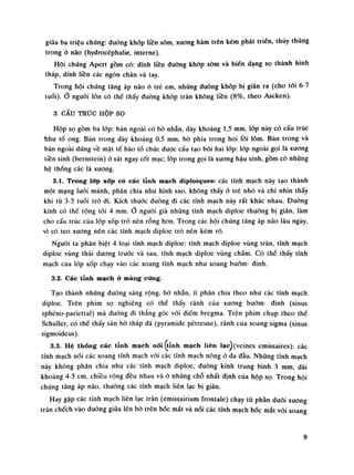 giũa ba triệu chứng: dường khóp liền sòm, xuong hàm trên kém phát triền, thủy thũng
trong ỏ não (hydrocéphalie, interne).
Hội chứng Apert gồm có: dính liên đường khớp sớm và biến dạng sọ thành hình
tháp, dính liền các ngón chân và tay.
Trong hội chúng tăng áp não ỏ trẻ em, nhũng đường khớp bị giãn ra (cho tói 6-7
tuồi). Ổ nguôi lỏn có thể thấy đường khớp trán không liền (8%, theo Ascken).
3. CẤU TRÚC HỘP SỌ
Hộp sọ gồm ba lóp: bàn ngoài có bò nhẵn, dày khoảng 1,5 mui, lốp này có cấu trúc
ìihu tổ ong. Bàn trong dày khoáng 0,5 Him, bò phía trong hoi lồi lõm. Bản trong và
bán ngoài đứng về mặt tế bào tổ chức dược cấu tạo bời hai lóp: lóp ngoài gọi là xuong
tiền sinh (bernstein) ỏ sát ngay cốt mạc; lớp trong gọi là xuong hậu sinh, gồm có nhũng
hệ thống các lá xương.
3.1. Trong lớp xốp có các tĩnh mạch diploiques: các tĩnh mạch này tạo thành
một mạng lưới mảnh, phân chia nhu hình sao, không thấy ỏ trẻ nhó và chi nhìn thấy
khi tù 3-5 tuổi trỏ đi. Kích thuốc đường đi các tĩnh mạch này rất khác nhau. Đường
kính có thế rộng tói 4 mm. nguôi già những tĩnh mạch diploe thường bị giãn, làm
cho cấu trúc cùa lóp xốp trỏ nên rỗng hon. Trong các hội chứng tăng áp não lâu ngày,
vì có teo xương nên các tĩnh mạch diploe trò nên kém rõ.
Người ta phân biệt 4 loại tĩnh mạch diploe: tĩnh mạch diploe vùng trán, tĩnh mạch
diploe vùng thái duong truóc và sau, tĩnh mạch diploe vùng chầm. Có thề thấy tĩnh
mạch cùa lóp xốp chạy vào các xoang tĩnh mạch nhu xoang bưóm- đinh.
3.2. Các tĩnh mạch à màng cứng.
Tạo thành nhũng đuòng sáng rộng, bò nhẵn, ít phân chia theo nhu các tĩnh mạch
diploe. Trên phim sọ nghiêng có thế thấy rãnh cùa xuong bướm- đinh (sinus
sphéno-pariettal) mà đường đi thẳng góc vói điếm bregma. Trên phim chụp theo thế
Schuller, có thể thấy sàn bò tháp đá (pyramide pétreuse), rãnh cùa xoang sigma (sinus
sigmoideus).
3.3. Hệ thõng các tĩnh mạch nối (tính mạch liên lạc)(veines emissaires): các
tĩnh mạch nối các xoang tĩnh mạch vói các tĩnh mạch nông ỏ da đàu. Những tĩnh mạch
này không phân chia nhu các tĩnh mạch diploe, duòng kính trung bình 3 mm dài
khoảng 4-5 em, chiều rộng đều nhau và ỏ những chỗ nhất định của hộp sọ. Trong hội
chứng tăng áp não, thường các tĩnh mạch liên lạc bị giãn.
Hay gặp các tĩnh mạch liên lạc trán (emissairium írontale) chạy từ phần đuôi xuong
trán chếch vào duòng giũa lên bò trên hốc mắt và nói các tĩnh mạch hóc mắt vói xoang
9
 