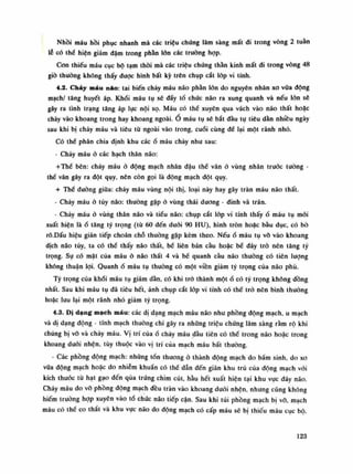 Nhồi máu hồi phục nhanh mà các triệu chứng lâm sàng mất di trong vòng 2 tuần
lễ có thè hiện giảm đậm trong phần lòn các truồng họp.
Con thiếu máu cục bộ tạm thòi mà các triệu chúng thằn kinh mất di trong vòng 48
giò thường không thấy được hình bất kỳ trẽn chụp cắt lóp vi tính.
4.2. Chảy máu náo: tai biến cháy máu não phàn lòn do nguyên nhân xo vữa động
mạch/ tăng huyết áp. Khối máu tụ sẽ dẩy tổ chúc não ra xung quanh và nếu lốn sẽ
gây ra tình trạng tăng áp lục nội sọ. Máu có thế xuyên qua vách vào não thất hoặc
chảy vào khoang trong hay khoang ngoài. Ô máu tụ sẽ bắt đầu tụ tiêu dần nhiều ngày
sau khi bị chảy máu và tiêu tù ngoài vào trong, cuối cùng để lại một rãnh nhỏ.
Có thê phân chia định khu cácổ máu chảy nhu sau:
- Chảy máu ỏ các hạch thân não:
+Thể bên: chảy máu ỏ động mạch nhân đậu thế vân ỏ vùng nhân trước tuông -
thề vân gây ra đột quy, nên còn gọi là dộng mạch dột quy.
+ Thể đuòng giữa: chảy máu vùng nội thị, loại này hay gây tràn máu não thất.
- Chảy máu ỏ tùy não: thường gặp à vùng thái dương - đinh và trán.
- Chảy máuờ vùng thân não và tiếu não: chụp cắt lóp vi tính thấyổ máu tụ mói
xuất hiện làổ tăng tỷ trọng (tù 60 đến dưới 90 HU), hình tròn hoặc bầu dục, có bò
rỗ.Dấu hiệu gián tiếp choán chỗ thường gặp kèm theo. Nếuổ máu tụ vỡ vào khoang
dịch não tủy, ta có thề thấy não thất, bể liên bán cầu hoặc bể đáy trò nên tăng tỷ
trọng. Sụ có mặt của máu à não thất 4 và bể quanh càu não thường có tiên lượng
không thuận lọi. Quanhổ máu tụ thường có một viền giảm tỷ trọng của não phù.
Tỷ trọng của khối máu tụ giảm dần, có khi trỏ thành mộtổ có tỷ trọng không dồng
nhất. Sau khi máu tụ đã tiêu hết, ảnh chụp cắt lóp vi tính có thể trỏ nên bình thuồng
hoặc lưu lại một rãnh nhỏ giảm tỷ trọng.
4.3. Dị dạng mạch máu: các dị dạng mạch máu não nhu phồng động mạch, u mạch
và di dạng động - tĩnh mạch thuòng chì gây ra những triệu chứng lâm sàng rằm rộ khi
chúng bị võ và chày máu. Vị trí củaổ chày máu đầu tiên có thế trong não hoặc trong
khoang đuôi nhện, tùy thuộc vào vị trí của mạch máu bất thường.
- Các phồng dộng mạch: những tốn thương ỏ thành động mạch do bấm sinh, do xo
vữa động mạch hoặc do nhiễm khuẩn có thế dẫn đến giãn khu trú cùa động mạch vói
kích thuốc tù hạt gạo đến qua trúng chim cút, hầu hết xuất hiện tại khu vục đáy não.
Chảy máu do vỡ phồng động mạch đều tràn vào khoang dưới nhện, nhưng cũng không
hiếm trường họp xuyên vào tố chức não tiếp cận. Sau khi túi phồng mạch bị vỡ, mạch
máu có thế co thắt và khu vục não do động mạch có cấp máu sẽ bị thiếu máu cục bộ.
123
 