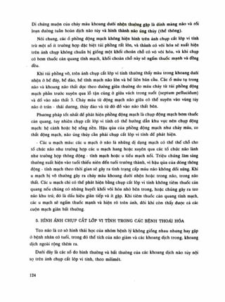 Di chúng muộn của cháy máu khoang đuối nhện thuồng gặp là dính màng náo và rối
loạn dường tuần hoàn dịch não tủy và hình thành não úng thủy (thè thông).
Nói chung, cácổ phồng động mạch không hiện hình trên ảnh chụp cắt lóp vi tính
trừ một số ít truồng họp đặc biệt túi phồng rất lốn, và thành có vôi hóa sẽ xuất hiện
trên ảnh chụp không chuẩn bị giống một khối choán chỗ có vỏ vôi hóa, và khi chụp
có bom thuốc cản quang tĩnh mạch, khói choán chó này sẽ ngấm thuốc mạnh và đồng
đều.
Khi túi phồng vỗ, trên ảnh chụp cắt lóp vi tính thường thấy máu trong khoang đuôi
nhện ỏ bề đáy, bế dào, bể tĩnh mạch não lòn và bế liên bán càu. Cácổ máu tụ trong
não và khoang não thất dọc theo đường giũa thuồng do máu chảy tù túi phồng dộng
mạch phần trước xuyên qua lỗ tận cùng ỏ giũa vách trong suốt (septum pellucidum)
và đổ vào não thất 3. Chảy máu từ động mạch não giữa có thế xuyên vào vùng tủy
não ỏ trán - thái dương, thúy đảo vả tù đó đổ vào não thất bên.
Phuong pháp tốt nhất để phát hiện phồng động mạch là chụp động mạch bom thuốc
cản quang, tuy nhiên chụp cất lốp vi tính có thể hướng dẫn khu vục nên chụp dộng
mạch: hệ cảnh hoặc hệ sóng nền. Hậu qua của phồng động mạch như chảy máu, co
thắt dộng mạch, não úng thủy cằn phải chụp cắt lóp vi tính đè phát hiện.
- Các u mạch máu: các u mạch ỏ não là nhũng dị dạng mạch có thể thế chỗ cho
tổ chúc não nhu truồng họp các u mạch hang hoặc xuyên qua các tồ chức não lành
nhu trường họp thông động - tính mạch hoặc u tiếu mạch nối. Triệu chúng lâm sàng
thường xuất hiện vào tuồi thiếu niên đến tuổi trường thành, vì hậu qua của dòng thông
động - tĩnh mạch theo thời gian sẽ gây ra tình trạng cấp máu não không đối xúng. Khi
u mạch bị võ thường gây ra chảy máu khoang đuối nhện hoặc trong não, trong não
thất. Các u mạch chi có thể phát hiện bằng chụp cắt lóp vỉ tính khống tiêm thuốc cản
quang nếu chúng có những huyết khối vôi hóa nhỏ bên trong, hoặc chúng gây ra teo
não khu trú; đó là dấu hiệu gián tiếp và ít gặp. Khi tiêm thuốc cản quang tĩnh mạch,
các u mạch sẽ ngấm thuốc mạnh và hiện rỗ trên ảnh, đôi khi còn thấy được cả các
cuộn mạch giãn bất thuòng.
5. HÌNH ẢNH CHỤP CẮT LỚP VI TÍNH TRONG CÁC BỆNH THOÁI HÓA
Teo não là co sỏ hình thái học của nhóm bệnh lý không giống nhau nhung hay gặp
ó bệnh nhân có tuổi, trong đó thế tích của não giảm và các khoang dịch trong, khoang
dịch ngoài rộng thêm ra.
Dưới đây là các số đo bình thuòng và bất thường của các khoang dịch não tủy nội
sọ trên ảnh chụp cắt lóp vi tính, theo milimét.
124
 