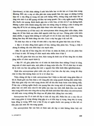 (hyerdense), có khi chứa nhũngổ calci hóa kiểu hạt và đôi khi cóố kén bên trong.
Khoảng 58% các u này có viên phù náo xung quanh làm cho ngay cả nhũng trưòng
họp các u này đồng tỷ trọng vối não (vối lượng 10%), chúng cũng xuất hiện lên rỗ
ràng trên ảnh vì có đổi quang vối khu vục xung quanh. Các u này ngấm mạch và đồng
đều thuốc cán quang. Kích thuốc gặp của u trên Sem, có khi tói 6-7 em đường kính.
Những u phát triển thành mảng dày cộm của màng cúng và những u nhỏ ỏ màng não
vùng đáy dễ bị bỏ sót không phát hiện dược trên ảnh chụp cắt lóp vi tính.
• Astrocytomas (u tế bào sao): các astrocytomas nhìn chung phát triển chậm, chúa
đụng các tế bào hình sao chúa chất nguyên sinh hay sợi trục. Chúng phát triền kiểu
thâm nhiễm, ỏ ngoại biên không có ranh giói rõ vói tố chúc não lành và thường cũng
không làm thay đổi hình dáng của não. Loại u này hay gặp à độ tuổi 40.
Tổ chức học chia ra 4 bậc về tính chất u tùy theo độ giảm biệt hóa của tế bào.
+ Bậc ì: tổ chức đồng hình nghèo tế bào, không thấy phân bào. Trong u thấy ít
nhưng là nhũng cấu trúc đích thục của mạch máu.
+Bâc li: mật độ tế bào tăng lên vối tế bào và nhân đa hình, có rải rác phân bào
vàổ hoại tử nhỏ. Số luông tổ chúc mạch máu nhiều hon ỏ bậc ì.
+ Bậc HI: giảm biệt hóa cao hon, hiện tượng đa hình của tế bào tăng lên và chứa
đựng nhiều tổ chức mạch bệnh lý.
+ Bậc IV: rất giàu phân bào và tổ chức đa hình kèm theo nhữngồ hoại tử rộng,
tăng sinh tồ chúc mạch máu, một phần có dạng cuộn tiểu cầu. Vê tổ chức học và múc
độ ác tính cùa bậc này giống nhu một u nguyên bào thần kinh đệm (glioblastoma).
Định khu astrocytomas phát triển chủ yếu ỏ hai bán cầu đại não, trong đó thúy
trán và thúy thái dương được coi là vị trí chọn lọc.
Triệu chúng cắt lóp vi tính: astrocytomas bậc ì hiện ra nhu một vùng giảm đậm có
bò ró. Ranh giói cùa bản thân u vãi vùng phù não xung quanh thường khó nhận biệt.
Dấu hiệu gián tiếp của tình trạng choán chỗ rất kín đáo hoặc hoàn toàn không thấy.
0 bậc này u không ngấm thuốc cản quang làm cho trong một số truồng họp rất khó
phân biệt vối nhồi máu não.Có thể phàn nào dựa vào tính chất định khu của mạch
máu trong nhồi máu não cũng như sụ thay đổi hình ảnh khác biệt nhau cùa astrocytoma
vói nhồi máu trong nhũng làn chụp sau để phân biệt (động học của ảnh).
Astrocytoma bậc l i có ảnh cắt lóp vi tính rất thay đổi. Phàn lòn các u này vẫn có
tình trạng giảm tý trọng nhung cùng gặp cả u có hỗn họp tỷ trọng, tăng nhẹ tỷ trọng
hoặc đồng tỷ trọng, 89% loại u bậc l i này có ngấm thuốc cản quang và hàu hết có
viền phù não mức độ vừa xung quanh.
Các astrocytomas bậc cao hơn có hình ảnh cắt lóp vi tính không khác biệt với
T9 - CPPCĐBTVTK 129
 