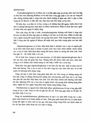 glioblastomas.
- Craniopharyngionas (u sọ hầu): các u sọ hầu phát sinh tù tế bào biếu mô củaống
sọ hầu bào thai (khoang Radtke) và là một loại u bay gặp nhất ỏ trẻ em tại vùng hố
yên, chúng thường thấy ó vùng trên yên, bành trướng về phía não thất 3, gây ra tình
trạng tắc lỗ Monro và dẫn đến não úng thủy một bên hoặc cả hai bên.
Tồ chức học: u sọ hầu có vỏ bọc, trong u có nhũng thay đối ngược chiêu nhuổ vôi
hóa và những khoang kén chúa dịch có nhiều cholesterol. Phàn tổ chức dặc của u gồm
tổ chức biếu mô ngoại bì nhiều tầng.
Trên ảnh chụp cắt lóp vi tính, craniopharyngiomas thuồng xuất hiện ỏ vùng trên
hố yên vói đậm độ hỗn họp gồm cả nhữngố vôi hóa vàổ kén hóa. Phàn tố chúc đặc
của u ngấm tuông đói mạnh thuốc cản quang tĩnh mạch. Tình trạng biến dạng của não
thất 3 cũng như tắc nghẽn lỗ Monro dễ nhận biết qua hiện tuông giãn cùa não thất
bên.
- Oligodendrogliomas (u tế bào thần kinh đệm ít nhánh): loại u này có nguồn gốc
tù tổ chúc thần kinh đệm ít nhánh và phát triển theo kiểu thâm nhiễm, thuộc nhóm
các u cùa tổ chúc thần kinh đệm tương đối hoàn chinh và tuông dối lành tính. Tuổi
hay gặp: 51 - 60, hiếm thấy à trẻ em.
Ve tổ chức học: tuông tụ nhu astrocytoma, có thể phân oligodendrogliomas làm 4
bậc tùy theo múc độ giảm biệt hóa. Những biến đói thoái triển nhu kén, chảy máu
trong u vàổ nhiễm calci thành mảng có thể thấy ỏ 40% các u loại này.
Định khu: hay gặp oligodendrogliomas ỏ hai bán cầu đại não, nhất là thúy trán và
thúy thái duong. Các u sát vỏ não to lẽn nhu vòng hoa dọc theo hồi não và có thể
xuyên tới khoang dưới màng cứng.
Chụp cắt lóp vi tính thấy vùng giảm đậm khu trú, bên trong có nhũng mảng vôi
hóa dặc trung và nhũng khoang kén giống nhu astrocytoma, giói hạn của u vói vùng
náo phù lân cận khó thấy đuọc trên ảnh. Các dấu hiệu choán chỗ thường xuất hiện
kín đáo. Khoảng 35% các u loại này có ngấm thuốc cản quang đuối nhũng dạng khác
nhau: ngấm lan tỏa, ngấm tùng đám hoặc thành tùng đuòng vòng.
- Glioblastomas (u nguyên bào thần kinh đệm): glioblastomas là loại u hay gặp nhất
trong số các u não. Nam có tần số gấp hai làn nữ. Tuổi hay gặp nhất từ 50 đến 70,
rất hiếm thấy ỏ trẻ em.
Cùng vói medulloblastomas, glioblastomas là cặp u ác tính nhất trong các u não,
phát triền nhanh và có thâm nhiễm tổ chức. Thòi gian phát bệnh đến lúc có chần đoán
tuông dối ngấn và theo một số tác già, thòi gian sóng trung bình của bệnh nhân tù
lúc xác lập dược chần đoán chi tù 6 đến 9 tháng.
130
 