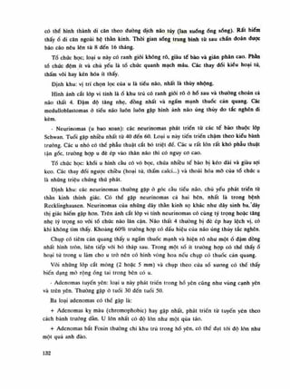 có thể hình thành di căn theo đuòng dịch não tủy (lan xuống óng sống). Rất hiếm
thấyổ di căn ngoài hệ thằn kinh. Thòi gian sống trung bình tù sau chán đoán dược
báo cáo nêu lên tù 8 đến 16 tháng.
Tổ chức học; loại u này có ranh giói không rõ, giàu tế bào và gián phân cao. Phàn
tố chức đệm ít và chủ yếu là tổ chúc quanh mạch máu. Các thay đổi kiều hoại tử,
thấm vôi hay kén hóa ít thấy.
Định khu: vị trí chọn lọc của u là tiêu não, nhất là thúy nhộng.
Hình ảnh cắt lóp vi tính làổ khu trú có ranh giói rõở hố sau và thường choán cả
não thất 4. Đậm độ tăng nhẹ, đồng nhất và ngấm mạnh thuốc cản quang. Các
medulloblastomas à tiểu não luôn luôn gặp hình ảnh não úng thúy do tắc nghẽn di
kèm.
- Neụrinomas (u bao xoan): các neurinomas phát triền tù các tế bào thuộc lóp
Schwan. Tuổi gặp nhiều nhất tù 40 đến 60. Loại u này tiến triển chậm theo kiểu bành
trướng. Các u nhỏ có thề phẫu thuật cắt bỏ triệt dế. Các u rất lớn rất khó phẫu thuật
tận gốc, trường họp u đè ép vào thân não thì có nguy co cao.
Tồ chức học: khối u hình càu có vỏ bọc, chứa nhiều tế bào bị kéo dài và giàu sợi
keo. Các thay dồi ngược chiều (hoại tủ, thấm calci...) và thoái hóa mỡ của tổ chúc u
là nhũng triệu chứng thứ phát.
Định khu: các neurinomas thuồng gặp ỏ góc càu tiếu não, chủ yếu phát trién từ
thần kinh thính giác. Có thế gặp neurinomas cả hai bên, nhất là trong bệnh
Recklinghausen. Neurinomas của những dây thán kinh sọ khác nhu dây sinh ba,'dây
thị giác hiếm gặp hon. Trên ảnh cắt lóp vi tính neurinomas có cùng tỷ trọng hoặc tăng
nhẹ tý trọng so vói tố chức não lân cận. Não thất 4 thường bị dè ép hay lệch vị, có
khi không tìm thấy. Khoảng 60% trường họp có dấu hiệu của não úng thủy tắc nghẽn.
Chụp có tiêm cản quang thấy u ngấm thuốc mạnh và hiện rõ nhu mộtố dậm dồng
nhất hình tròn, liên tiếp vói bó tháp sau. Trong một số ít truồng họp có thế thấyổ
hoại tử trong u làm cho u trò nên có hình vòng hoa nếu chụp có thuốc cản quang.
Vói nhũng lóp cắt mòng (2 hoặc 5 min) và chụp theo cùa sổ xuong có thề thấy
biến dạng mỏ rộngống tai trong bên có u.
- Adenomas tuyến yên: loại u này phát triền trong hổ yên cũng như vùng cạnh yên
và trên yên. Thường gặp ỏ tuồi 30 đến tuổi 50.
Ba loại adenomas có thế gặp là:
+ Adenomas kỵ màu (chromophobic) hay gặp nhất, phát triển tù tuyến yên theo
cách bành trướng dần. u lòn nhất có độ lòn nhu một qua táo.
+ Adenomas bắt Fosin thuồng chi khu trú trong hố yên, có thố đạt tói dô lòn nhu
một quả anh dào.
132
 