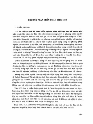 PHƯƠNG PHÁP CHẨN ĐOÁN ĐIỆN NÃO
1. PHẦN CHUNG
1.1. Sơ lược vé lịch sử phát triển phương pháp ghi diện náo và nguồn gốc
các sóng diện náo: ghi điện não (electroencephalography) là phương pháp nghiên
cứu chức năng cùa não dựa trên việc ghi lại các điện thế phát sinh trong các tế bào
thần kinh. Sụ ra đòi và phát triển cùa phương pháp ghi điện não gắn liền vói sụ phát
triển của kỹ thuật diện tù. Đây là một bộ phận quan trọng trong các phương pháp
nghiên cứu điện sinh lý hệ thần kinh trung ương. Sụ ra đòi cùa phương pháp này duọc
bắt đầu tù những nghiên cứu so khai về dòng diện sinh học trong co thế dộng vật và
con nguôi. Vào năm 1791, L.Galvani đã công bó nhũng kết qua nghiên cứu thực nghiệm
chứng minh sụ tồn tại "dòng điện sống" trên co thế ếch. Tác giả đã quan sát dược sụ
xuất hiện dòng diện khi nối 2 kim loại khác nhau và cũng chi ra rằng hệ thần kinh -
co cùa ếch trà lòi bằng phản ứng vận động đối vói dòng điện này.
Dubois Reymond E.(1848) đã dùng các điện cực bằng sứ cho phép loại trừ hoàn
toàn các dòng điện phân cực khi nghiên cứu các hiện tượng điện sinh vật. Vói sụ giúp
đõ của các điện cục không bị phân cục này tác giả đã chứng minh được rằng trong co
có tồn tại dòng điện tĩnh mà lúc nào cũng có thế ghi lại được nếu một điện cực đặt
dọc theo bê mặt của cơ không bị tốn thương, còn điện cục kia đặt ỏ mặt cắt của co.
Nhũng công trình nghiên cứu trực tiếp các hiện tượng điện trong não cũng thuộc
về Dubois Reymond. Tác giả dã xác định duọc rằng não động vật (ếch, rùa, thò), cũng
giống nhu co và thần kinh có khá năng sinh diện và nêu giả thuyết: trong mọi mô
sóng đều có các nguồn phát sinh điện - đó là các phần tử điện được diều chinh trong
không gian mà một phía của chúng tích điện duong còn vê phía khác tích điện âm.
Vào 1875, bác sĩ phẫu thuật nguôi Anh R.Caton là nguôi đầu tiên quan sát đụoc
hoạt động điện theo nhịp cùa não động vật. Tác già đã xác định được răng, khi các
điện cục nằm ỏ hai điểm cùa bề mặt ngoài hộp sọ, hoặc một điện cực ó bề mật ngoài
hộp sọ, còn diện cục kia ờ chất xám thì thấy có dòng điện yếu xuất hiện. R.Caton
cũng nhận thấy hoạt tính điện của vó não động vật mất đi khi con vật chết và sóng
điện náo bị biến đối khi có kích thích ánh sáng vào mắt.
Năm 1876, V.Ja.Danilevsky trong các thí nghiệm trên chó, vói máy đo điện có độ
nhạy cao dã ghi lại dược sóng diện của vỏ não và các cấu trúc dưới vỏ não.
135
 