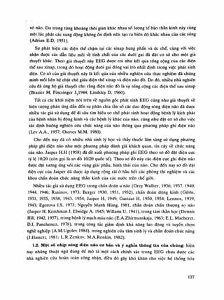 vỏ não. Do trong từng khoảng thòi gian khác nhau số lượng tế bào thần kinh này cùng
một lúc phát các xung động khôngổn định nên tạo ra biên độ khác nhau của các sóng
(Adrian E.D, 1951).
Sụ phát hiện các diện thế chậm tại các xinap hung phấn và ức chế, cùng vói việc
nhận dược các dẫn liệu mói về tính chất của các đuôi gai đã đặt co sò cho một giả
thuyết khác. Theo giả thuyết này EEG được coi nhu kết qua tống cộng của các diện
thế sau xỉnap, trong đó hoạt động đuôi gai dóng vai trò nhất định trong việc phát sinh
diện. Co sỏ của giả thuyết này là kết qua của nhiều nghiên cứu thục nghiệm đã chúng
minh mối liên hệ chặt chẽ giữa diện thế xinap và điện não đồ. Do đó, nhiều nhà nghiên
cứu đã ủng hộ giả thuyết cho rằng điện não dồ là sụ tổng cộng các điện thế sau xinap
(Brazier M, Fincsinger J.;1944; Lindsley D, 1960).
Tất cả các khái niệm nói trên về nguồn gốc phát sinh EEG cũng nhu giả thuyết về
hiện tuông phản ứng dẫn đến sụ phân chia tàn số các dao động sóng điện não dã dược
nhiều tác giả sử dụng đế đi sâu tìm hiếu co chế phát sinh hoạt động bệnh lý kịch phát
của bệnh nhân bị động kinh và các bệnh lý khác của não, cũng như đặt co sỏ cho việc
xác định hướng nghiên cứu chúc năng của não thông qua phương pháp ghi điện não
(Lev A.A., 1957; Osoves M.M, 1980).
Cho đến nay đã có nhiều nhà sinh lý học và thày thuốc lâm sàng sử dụng phương
pháp ghi điện não nhu một phương pháp đánh giá khách quan, tin cậy về chức năng
cùa não. Jasper H.H (1958) đã đề xuất phuong pháp ghi EEG theo so đồ đặt điện cục
tỷ lệ 10/20 (còn gọi là so đồ 10/20 quốc tế). Theo so đồ này các điện cực ghi diện não
dược đặt tuông ứng vói các vùng giải phẫu, hình thái của não. Cho đến nay so dồ đặt
điện cục cùa Jasper đã được áp dụng rộng rãi ò hàu hết các phòng thí nghiệm và các
khoa chần đoán chức năng thần kinh của các nước trên thế giới.
Nhiêu tác giả sù dụng EEG trong chần đoán u não (Grey VVallter, 1936; 1937, 1940,
1944, 1946; Rusinov, 1973; Berger 1930, 1931, 1932), chần đoán động kinh (Gibbs,
1931, 1935, 1938, 1943, 1954; Jasper H, 1949; Gastaut H, 1950, 1954; Lennox, 1939,
1943; Egorova I.s, 1973; Nguyễn Mạnh Hùng, 1981, chẩn đoán chấn thượng sọ não
(Jasper H, Kershman J, Elvvidge A, 1945; Willams u, 1941), trong tâm thần học (Dennis
Hiu, 1942, 1957), trong bệnh lý mạch máu não (E.A.Zhirmunskaja, 1963; E.L. Macheret,
D.I. Panchenco, 1978), trong công tác giám định khả năng lao dộng và tuyến chọn
nghề nghiệp (A.M.Ugolcv 1984), trong nghiên cứu tâm sinh lý và chẩn đoán chúc năng
(Ĩ.Hassett, 1981; L.R.Zenkov, M.A.Ronkin, 1982).
1.2. Một số nhịp sóng diện náo cơ bản và ý nghĩa thông tin của chúng: hiện
nay những thuật ngũ dùng đề mô tả một cách chính xác trong EEG chưa duọc các
nhà nghiên cứu hoàn toàn còng nhận, diều đó gây khó khăn cho việc hệ thống hóa
137
 