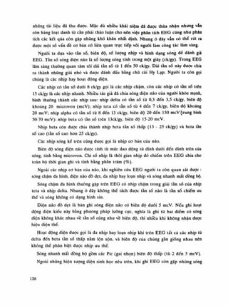 nhũng tài liệu đã thu dược. Mặc dù nhiều khái niệm dã được thùa nhận nhung vẫn
còn hàng loạt danh tù cần phải thảo luận cho nên việc phân tích EEG cũng nhu phân
tích các kết qua còn gặp những khó khăn nhất định. Nhung ỏ dây vẫn có thè rút ra
được một số vấn đề co bản có liên quan trực tiếp vói nguôi làm công tác lâm sàng.
Nguôi ta dựa vào tần số, biên độ, số lượng nhịp và hình dạng sóng để đánh giá
EEG. Tàn số sóng điện não là số lượng sóng tính trong một giây (ck/gy). Trong EEG
lâm sàng thường quan tâm tói dải tàn số từ Ì đến 50 ck/gy. Dải tàn số này duọc chia
ra thành những giải nhó và được đánh dấu bằng chữ cái Hy Lạp. Nguôi ta còn gọi
chúng là các nhịp hay hoạt động điện.
Các nhịp có tần số đuôi 8 ck/gy gọi là các nhịp chậm, còn các nhịp có tần số trên
13 ck/gy là các nhịp nhanh. Nhiều tác giả dã chia sóng diện não cùa nguôi khỏe mạnh,
bình thường thành các nhịp sau: nhịp delta có tần số tù 0,3 đến 3,5 ck/gy, biên độ
khoảng 20 microvon (mcV); nhịp teta có tàn số tù 4 đến 7 ck/gy, biên độ khoáng
20 mcV; nhịp alpha có tàn số từ 8 đến 13 ck/gy, biên độ 20 đến 150 mcV (trung bình
50-70 mcV); nhịp beta có tần số trên 13ck/gy, biên độ 15-20 mcV.
Nhịp beta còn được chia thành nhịp beta tàn số thấp (13 - 25 ck/gy) và beta tàn
số cao (tần số cao hon 25 ck/gy).
Các nhịp sóng kể trên cũng dược gọi là nhịp co bàn của não.
Biên độ sóng điện não được tính từ mức dao dộng tù dinh đuôi đến dinh trên của
sóng, tính bằng microvon. Chi số nhịp là thòi gian nhịp đó chiếm trên EEG chia cho
toàn bộ thòi gian ghi và tính bằng phàn trăm (%).
Ngoài các nhịp co bản của não, khi nghiên cứu EEG nguôi ta còn quan sát được :
sóng chậm đa hình, điện não đồ dẹt, đa nhịp hay loạn nhịp và sóng nhanh mất dồng bộ.
Sóng chậm đa hình thuồng gặp trên EEG có nhịp chậm trong giải tàn số cùa nhịp
teta và nhịp delta. Nhung ò đây không thề tách được tần số. nào là tàn số chiếm ưu
thế và sóng không có dạng hình sin.
Điện não đồ dẹt là bán ghi sóng điện não có biên độ đuôi 5 mcV. Nếu ghi hoạt
động điện kiểu này bằng phương pháp luông cục, nghĩa là ghi tù hai điếm có sóng
điện không khác nhau về tàn số cũng nhu về biên độ, thì nhiều khi không nhận được
hiệu điện thế.
Hoạt động điện được gọi là đa nhịp hay loạn nhịp khi trên EEG tất cà các nhịp tù
delta đến beta tàn số thấp nằm lộn xộn, và biên độ của chúng gần giống nhau nên
không thề phân biệt đuọc nhịp ưu thế.
Sóng nhanh mất đồng bộ gồm các Pic (gai nhọn) biên độ thấp (tù 2 đến 5 mcV).
Ngoài những hiện tượng diện sinh học nêu trên, khi ghi EEG còn gặp những sóng
138
 