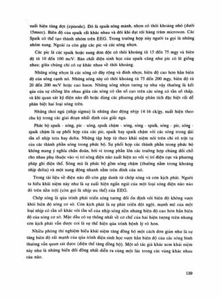 xuất hiện tùng dạt (episode). Đó là spaik-sóng mảnh, nhọn có thòi khoảng nhỏ (đuôi
15msec). Biên độ cùa spaik rất khác nhau và đôi khi đạt tối hàng trăm microvon. Các
Spaik có thè tạo thành nhóm trên EEG. Trong truòng họp này nguôi ta gọi là nhũng
nhóm xung. Ngoài ra còn gặp các pic và các sóng nhọn.
Các pic là các spaik hoặc xung đon dộc có thòi khoảng tù 15 đến 75 mgy và biên
độ tù 10 đến 100 mcV. Bản chất điện sinh học cùa spaik cũng nhu pic có lẽ giống
nhau; giữa chúng chi có sụ khác nhau về thòi khoảng.
Những sóng nhọn là các sóng có đáy rộng và dinh nhọn, biên độ cao hon hẳn biên
độ của sóng cạnh nó. Nhũng sóng này có thòi khoảng tù 75 đến 200 mgy, biên độ tù
20 đến 200 mcV hoặc cao huon. Nhũng sóng nhọn tuông tụ nhu vậy thường là kết
qua của sự chồng lên nhau giữa các sóng có tần số cao trên các sóng có tần số thấp,
và khi quan sát kỹ điện não đồ hoặc dùng các phương pháp phân tích đặc biệt rất dễ
phân biệt hai loại sóng trên.
Những thoi ngủ (nhịp sigma) là nhũng dao động nhịp 14-16 ck/gy, xuất hiện theo
chu kỳ trong các giai đoạn nhất định cùa giấc ngủ.
Phức bộ spaik - sóng, pic - sóng, spaik chậm - sóng, sóng - spaik, sóng - pic, sóng -
spaik chậm là sụ phối họp của các pic, spaik hay spaik chậm vói các sóng trong dải
tần số nhịp teta hay delta. Nhũng tập họp tù theo khái niệm nói trên chi rõ trật tụ
của các thành phần sóng trong phức bộ. Sụ phối họp các thành phần trong phức bộ
không mang ý nghía chẩn đoán, bói vì trong phần lòn các trường hợp chúng dối chỗ
cho nhau phụ thuộc vào vị trí sóng điện não xuất hiện so vói vị trí điện cục và phương
pháp ghi diện thế. Sóng mũ là phúc bộ gồm sóng chậm (thuồng nằm trong khoáng
nhịp delta) và một xung động nhanh nằm trên đinh của nó.
Trong tài liệu vê điện não đô còn gặp danh tù chóp sóng và con kịch phát. Nguôi
ta hiểu khái niệm này như là sụ xuất hiện ngắn ngủi của một loại sóng điện não nào
đó trên nền trội (còn gọi là nhịp ưu thế) của EEG.
Chóp sóng là qua trình phát triền sóng tương dốiổn định vói biên độ không vượt
khói biên độ sóng co sò. Con kịch phát là sụ phát triển đột ngột, mạnh mẽ của một
loại nhịp có tần số khác vói tần số cùa nhịp sóng nền nhung biên độ cao hon hẳn biên
độ của sóng co sò. Mặc dâu có sụ thống nhất về co chế cùa hai hiện tuông trên nhung
con kịch phát vẫn được coi là sụ thề hiện qua trình bệnh lý rõ hon.
Nhiều phòng thí nghiệm hiểu khái niệm tăng đồng bộ một cách đon giản nhu là sụ
tăng biên độ rất mạnh của qua trình điện sinh học vượt hẳn biên độ cùa các sóng bình
thuồng vẫn quan sát dụoc (điện thế tăng dồng bộ). Một số tác giả khác xem khái niệm
này nhu là những biến đối đồng nhất diễn ra cùng một lúc trong các vùng khác nhau
của não.
139
 