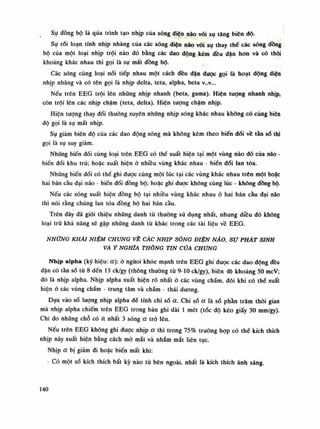 Sụ đồng bộ là qua trình tạo nhịp của sóng điện não vối sụ tăng biên dồ.
Sụ rối loạn tính nhịp nhàng của các sóng diện não vói sụ thay thế các sóng dồng
bộ của một loại nhịp trội nào đó bằng các dao động kém đều dặn hon và có thòi
khoảng khác nhau thì gọi là sự mất đồng bộ.
Các sóng cùng loại nối tiếp nhau một cách đều đặn dược gọi là hoạt dộng điện
nhịp nhàng và có tên gọi là nhịp delta, teta, alpha, beta V..V...
Nếu trên EEG trội lên những nhịp nhanh (beta, gama). Hiện tuông nhanh nhịp,
còn trội lên các nhịp chậm (teta, delta). Hiện tượng chậm nhịp.
Hiện tượng thay đổi thuồng xuyên nhũng nhịp sóng khác nhau khống có cùng biên
độ gọi là sụ mất nhịp.
Sụ giảm biên độ của các dao động sóng mà không kèm theo biến đổi về tàn số thì
gọi là sụ suy giảm.
Nhũng biến đối cùng loại trên EEG có thể xuất hiện tại một vùng nào dó cùa não -
biến dổi khu trú; hoặc xuất hiện ó nhiều vùng khác nhau - biển đổi lan tỏa.
Nhúng biến đổi có thể ghi được cùng một lúc tại các vùng khác nhau trên một hoặc
hai bán cầu đại não - biến đổi đồng bộ; hoặc ghi được không cùng lúc - không dồng bộ.
Nếu các sóng xuất hiện đồng bộ tại nhiều vùng khác nhau ỏ hai bán càu dại náo
thì nói rằng chúng lan tỏa đồng bộ hai bán cầu.
Trên đây đã giói thiệu nhũng danh tù thường sử dụng nhất, nhưng diều dó không
loại trừ khả năng sẽ gặp nhũng danh tù khác trong các tài liệu về EEG .
NHỮNG KHÁI NIỆM CHUNG VÈ CÁC NHỊP SÓNG DIỆN NÃO, sự PHÁT SINH
VÀỶ NGHĨA THÔNG TIN CỬA CHỨNG
Nhịp alpha (ký hiệu: à): ỏ ngươi khỏe mạnh trên EEG ghi được các dao dộng đều
đặn có tần số tù 8 đến 13 ck/gy (thông thuòng tù 9-10 ck/gy), biên độ khoảng 50 mcV;
đó là nhịp alpha. Nhịp alpha xuất hiện rõ nhất ỏ các vùng chẩm, đôi khi có thể xuất
hiện ỏ các vùng chấm - trung tâm và chấm - thái dương.
Dựa vào số lượng nhịp alpha đế tính chi số a. Chi số a là số phàn trăm thòi gian
mà nhịp alpha chiếm trên EEG trong bản ghi dài Ì mét (tốc độ kéo giấy 30 mm/gy).
Chi đo những chỗ có ít nhất 3 sóng a trò lên.
Nếu trên EEG không ghi đuọc nhịp a thì trong 75% trường họp có thế kích thích
nhịp này xuất hiện bằng cách mỏ mắt và nhắm mắt liên tục.
Nhịp a bị giầm đi hoặc biến mất khi:
- Có một số kích thích bất kỳ nào từ bên ngoài, nhất là kích thích ánh sáng.
140
 