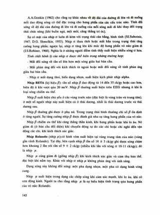 A.A.Genkin (1962) cho rằng sụ khác nhau về độ dài của đường di lên và đi xuống
mỗi dao động sóng có thề đặc trung cho hung phấn của các cấu trúc não. Tính dối
xúng về dô dài của (luông đi lên và đi xuống của mỗi sóng mất di khi thay dổi trạng
thái chúc năng (khi buồn ngủ, mệt mỏi, căng thẳng trí óc).
Sụ có mặt của nhịp a luôn đi kèm vối trạng thái cân bằng, bình tĩnh (Sl.Subotnic,
1947; D.G. Shmelkin, 1955). Nhịp a thua thót hoặc mất hẳn trong trạng thái tăng
cuông hung phấn; ngược lại, nhịp a tăng lên khi mức độ hung phấn vỏ náo giảm đi
(I.S.Robiner, 1968). Nghĩa là ỏ những nguôi diêm tĩnh thấy xuất hiện nhiêu sóng a hon.
Tính chất bệnh lý cùa nhịp a được thể hiện trong những trường hợp:
- Mất đối xứng về tằn số lòn hạn một sóng giũa hai bán càu.
• Mất phản ứng đổi vói kích thích tù ngoài hoặc mất đối xứng về tính phản ứng
giữa hai bán cầu.
- Nhịp a mất dạng thoi, biến dạng nhọn, xuất hiên kịch phát nhịp alpha.
Nhịp BETA (ký hiệu /3): tần số nhịp p dao động từ 14 đến 35 ck/gy hoặc cao hon,
biên độ ít khi vượt qua 20 mcV. Nhịp ộ thuồng xuất hiện trên EEG nhung ít khi là
loại sóng chiếm ưu thế.
Nhịpậ xuất hiện chù yếu ò các vùng trước não (đặc biệt là vùng trán và trung tâm);
ớ một số nguôi nhịp này xuất hiện cả ỏ thái duong, nhất là thái dương trước và thái
dương sau.
Nhịpậ thường ghi được ỏ phụ nữ. Trong trạng thái bình thuòng chi sốậ ồn dinh
ỏ tùng nguôi. Sự tăng cuông nhịpậ được đánh giá nhu sụ tăng hung phấn của vỏ não.
Nhịp /3 chiếm liu thế khi căng thẳng thần kinh, khi hung phấn hoặc khi lo âu. Nó
giảm đi (ỏ bán cầu đối diện) khi chuyến động tụ do các chi hoặc chi nghĩ đến vận
động các chi, khi kích thích xúc giác.
Nhịp Kolando (nhịp ,M):CÓ hình vòm xuất hiện tại vùng trung tâm của não (vùng
gần rãnh Rolando). Tại đây, bên cạnh nhịp p tần số 18 ± 3 ck/gy ghi dược sóng chậm
hon khoảng 2 lần vói tần số 9 ± 2 ck/gy (nhiều khi lần vói sóng a 10-11 ck/sgy); dó
là nhịp ụ.
Nhịp fi cũng giảm đi (giống nhịpậ) khi kích thích xúc giác và cảm thụ bản thè,
đặc biệt khi nắm tay. Khác vói nhịp a nhịp ụ không phản úng vói ánh sáng.
Dạng sóng nảy không đói xứng: một pha dạng nhọn, một pha có dạng hình vòng
cung.
Nhịp ụ xuất hiện trong dạng các chóp sóng khi cảm xúc mạnh, khi lo âu, khỉ có
con động kinh. Nguôi ta cho rằng nhịp ụ là sụ biếu hiện tình trạng qua hung phấn
của vỏ não Rolando.
142
 