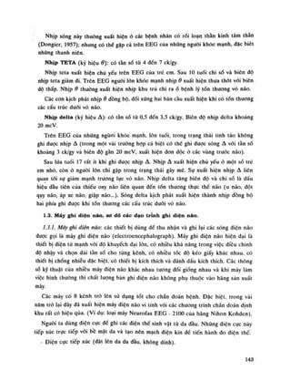 Nhịp sóng này thuồng xuất hiện ỏ các bệnh nhân có rối loạn thần kinh tâm thần
(Dongier, 1957); nhung có thể gặp cả trên EEG của những nguôi khỏe mạnh, dặc biêt
những thanh niên.
Nhịp TETA (ký hiệuớ): có tàn số từ 4 đến 7 ck/gy.
Nhịp teta xuất hiện chủ yếu trên EEG cùa trẻ em. Sau 10 tuối chi số và biên độ
nhịp teta giảm đi. Trên EEG nguôi lòn khỏe mạnh nhịpớ xuất hiện thưa thót vói biên
độ thấp. Nhịpớ thường xuất hiện nhịp khu trú chi raố bệnh lý tổn thương vỏ não.
Các con kịch phát nhịpớ đồng bộ, đối xứng hai bán cầu xuất hiện khi có tốn thương
các cấu trúc dưới vò não.
Nhịp delta (ký hiệu A): có tần số tù 0,5 đến 3,5 ck/gy. Biên độ nhịp delta khoảng
20 mcV.
Trên EEG của những ngươi khỏe mạnh, lớn tuổi, trong trạng thái tinh táo không
ghi dược nhịp A (trong một vài truồng họp cá biệt có thể ghi được sóng A vói tàn số
khoảng 3 clc/gy và biên độ gần 20 mcV, xuất hiện đon dộc ỏ các vùng truóc náo).
Sau lứa tuổi 17 rất ít khi ghi được nhịp A. Nhịp A xuất hiện chù yếu ỏ một số trẻ
em nhỏ, còn ỏ nguôi lòn chi gặp trong trạng thái gây mê. Sụ xuất hiện nhịp A liên
quan tói sụ giảm mạnh trương lực vò não. Nhịp delta tăng biên độ và chi số là dấu
hiệu đàu tiên của thiếu oxy não liên quan đến tổn thuong thục thế não (u não, đột
quy não, áp xe não, giập não...). Sóng delta kịch phát xuất hiện thành nhịp đồng bộ
hai phía ghi đuọc khi tốn thương các cấu trúc dưới vó náo.
1.3. Máy ghi diện não, sơ dồ các dạo trình ghi diện náo.
1.3.1. Máy ghi diện não: các thiết bị dùng để thu nhận và ghi lại các sóng điện não
đuọc gọi là máy ghi điện não (electroencephalograph). Máy ghi điện não hiện dại là
thiết bị điện tủ mạnh vói độ khuyếch đại lòn, có nhiều khả năng trong việc diều chinh
độ nhậy và chọn dải tần số cho tùng kênh, có nhiêu tóc độ kéo giấy khác nhau, có
thiết bị chổng nhiễu đặc biệt, có thiết bị kích thích và đánh dấu kích thích. Các thông
số kỹ thuật của nhiều máy điện não khác nhau tuông đối giống nhau và khi máy làm
việc bình thường thì chất lượng bản ghi điện não không phụ thuộc vào hăng sản xuất
máy.
Các máy có 8 kênh trò lên sử dụng tót cho chẩn đoán bệnh. Đặc biệt, trong vài
năm trỏ lại dây đã xuất hiện máy diện não vi tính vói các chuông trình chần đoán định
khu rất có hiệu qua. (Ví dụ: loại máy Neụroíax EEG - 2100 cùa hãng Nihon Kohden).
Nguôi ta dùng diện cục đề ghi các điện thế sinh vật từ da đầu. Nhũng điện cục này
tiếp xúc trực tiếp vói bề mặt da và tạo nên mạch điện kín đế tiến hành do diện thế.
- Điện cục tiếp xúc (đặt lên da da đầu, không dính).
143
 
