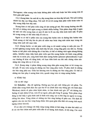 Kartagener, viêm xoang trán hoặc không phát triển một hoặc hai bên xoang trán đi
kèm giãn phế quản.
5.6.2. Xoang hàm: lúc mói đẻ ra, đáy xoang hàm cao hon đáy hố mũi. Tối tuổi truồng
thành hai đáy cao bằng nhau. Vói tuồi 18 trỏ đi xoang hàm phát triển hoàn toàn và
đáy xoang thấp hon đáy mũi.
Xoang hàm có thề phát triển rộng tói tận xương gò má. Hai xoang thuồng cân đối.
Có thể có nhũng vách ngăn xoang ra thành nhiêu buồng. Trên phim chụp thấy ỏ ngân
hố mắt vói tràn xoang hàm có một lỗ nhỏ là lỗ của dây thần kinh đuối mắt. Ỏ phía
bò trong xoang có thể nhìn thấy lỗ tròn to.
Ngoài ra có thề ỏ phàn trên cùa xoang khe buôn) trên và đường khe bướm trán.
Vách xoang có thề dày lên do phù nề niêm mạc hoặc tăng sinh niêm mạc trong các
vùng viêm xuất tiết mạn tính.
5.6.3. Xoang bướm: có thề phát triển rộng ra tói mảnh vuông và mấu yên sau. Ò
tu thế nghiêng xoang bướm nằm đuối đáy hố yên, trong tầng giữa của nền sọ. Xoang
bướm có thề phát triền không đều ỏ hai bên, có thể có nhũng vách ngăn nhung không
nhiều. SehiHoi nhận thấy hình phát triển quá lòn xoang bướm vói hình cong phồng
rãnh thị và mỏm yên, cùng hình bình diện xương buóm (planum sphenoideum) ỏ quá
cao thường đi kèm vói động kinh, vói loạn thần kinh sau khi mắc chúng viêm não-
màng não vùng nền sọ ỏ trẻ em.
5.6.4. Xoang sàng: ỏ phim thẳng xoang sàng nằm giữa xoang hàm và bò trong của
hố mắt. Ỏ nửa trên xoang là nhũng sào bào sàng phía trước. phía dưới là nhũng
sào bào sàng phía sau. Giữa hai khoảng trên là nhũng sào bào sàng giũa. Có thế có
những sào bào phụ ở xuong hàm trên, quanh vùng trán và vùng xuong bướm.
6. VÙNG TAI
Các tư thế chụp:
6.1 Schuller: đầu dế nghiêng. Đường qua hai gốc mắt thẳng góc vói phim. Tia
chính nằm trong bình diện dọc qua hai lỗ tai (bình diện này thẳng góc vói bình diện
Wirchow) chéch về phía chân bệnh nhân, và làm thành một góc 25° vói duòng dọc
hướng về một điểm 0,7cm, trên lỗ tai ngoài, phía gần bóng X quang. Trên phim chụp
đúng tu thế thấy ỏ giũa hình ảnh là hình tròn sáng, tạo ra bói óng tai ngoài và trong
chồng lên nhau. Vùng chũm có những sào bào sáng huống về phía sau. Chi dinh đề
nghiên cứu các sào bào vùng hang chũm, liên quan giữa tiền thất vói xoang tĩnh mách
ngang (sinus lateral).
Ò trẻ nhò (4-6 tháng) chi thấy vùng xoang chũm có hoi sáng, tù năm thú nhất trỏ
đi các sào bào chũm mói phát triền dàn về số lượng, kích thước, về độ sáng. Các vách
13
 