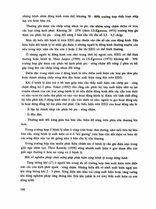 những bệnh nhân động kỉnh toàn thè, khoảng 70 - 80% truồng họp thấy loạn nhịp
lan tỏa hoặc khu trú.
Thuồng ghi được các chóp sóng nhọn và pic, các nhóm sóng chậm delta và teta,
các loạt sóng kịch phát. Khoảng 20 - 25% (theo I.S.Egorova, 1973) truồng họp ghi
được các phúc bộ pic - sóng đối xúng 2 bán cầu vói tần số 3,5 - 4,5 ck/gy.
Múc độ biến đổi bệnh lý trên EEG phụ thuộc vào tần số các con dộng kinh. Dấu
hiệu biến đổi bệnh lý rõ nhất ghi được ỏ nhũng nguôi bị động kinh thuồng xuyên, còn
nếu trong một năm chi lên con Ì hoặc 2 làn thì EEG có thế bình thuồng.
Ỏ những nguôi bị động kinh con nhỏ trong thòi kỳ ngoài con, EEG có thè bình
thường hoặc bệnh lý. Theo Jasper (1949) và I.S.Egorova (1973) khoảng 60 - 70%
truồng họp ghi được các phúc bộ kịch phát pic - sóng chậm đối xúng 2 phía và bất
gặp tùng đạt các chóp sóng nhọn đối xúng.
Điểm đặc trung nhất của ổ động kinh là tiêu điểm xuất hiện các loại pic don pha
hoặc thành những chóp sóng đơn độc hoặc xuất hiện tùng đạt trên EEG.
Khiổ bệnh lý khu trú ỏ bề mặt giũa bán cầu thấy xuất hiện các chóp pic - sóng
chậm đồng bộ 2 phía. Tukel (1952) cho rằng các phức bộ này xuất hiện nhò sụ lan
truyền nhanh của các loạt sóng bệnh lý tù tiêu điểm dộng kinh đến các cấu trúc đuôi
vỏ náo và sự lôi cuốn thứ phát vỏ não vào hoạt dộng bệnh lý. Khác vói tính chất đồng
bộ tiên phát khiố động kinh nằm ò cấu trúc đuôi vỏ não, nguôi ta gọi hoạt động này
là hoạt động đồng bộ hai phía thú phát. Các biêu hiện trên EEG của hoạt động này là:
- ít lặp lại thành nhịp các phúc bộ pic - sóng chậm.
- ít đều đặn.
- Thuòng mất đối xứng giữa hai bán cầu, biên độ sóng trên phía tổn thương lốn
hon.
Trong truòng họpổ bệnh lý nằm ỏ vùng trán hoặc thái diiong, nhò mói liên hệ liên
bán cầu, sóng bệnh lý xuất hiện cả ỏồ "soi gương" trên bán càu đói diện và biên dô
các sóng điện não tại đó giống nhu ỏ bán cầu bị tổn thương.
Trong truồng họp này muốn phát hiện chính xácổ bệnh lý cần ghi điện náo trong
giấc ngủ nhàn tạo. Theo Kenedy (1958) sóng nhanh xuất hiện ỏ giai đoạn đàu của
giấc ngủ thường ít hon tại vùng cóổ bệnh lý.
Một số nghiệm pháp chức năng giúp phát hiện sổng bệnh lý trong động lánh:
- Tăng thông khí (2') ỏ nguôi lòn trong đa số truồng họp làm xuất hiện trên điện
não các con kịch phát spaik - sóng chậm. Những biến đổi rõ nhất xuất hiện ngay sau
khi tăng thông khí 2 - 3 phút. Sóng điện não khu trú cúng xuất hiện hoặc tăng cuông
khi dùng nghiệm pháp tăng thông khí. Đôi khi (nhất là trẻ em) thấy xuất hiện cả con
động kinh.
158
 