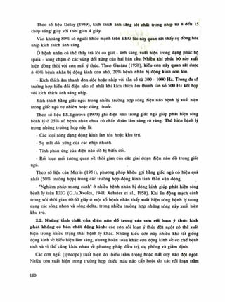 Theo số liệu Delay (1959), kích thích ánh sáng tót nhất trong nhịp tù 8 đến 15
chóp sáng/ giây vói thòi gian 4 giây.
Vào khoảng 80% số nguôi khỏe mạnh trên EEG lúc này quan sát thấy sụ dồng hóa
nhịp kích thích ánh sáng.
Ò bệnh nhân có thế thấy trả lòi co giật - ánh sáng, xuất hiện trong dạng phúc bộ
spaik - sóng chậm ỏ các vùng đối xứng của hai bán càu. Nhiều khi phức bộ này xuất
hiện đồng thòi vói con mất ý thức. Theo Gastau (1958), kiểu con này quan sát duọc
ỏ 40% bệnh nhân bị động kinh con nhỏ, 20% bệnh nhân bị động kinh con lòn.
- Kích thích âm thanh đon độc hoặc nhịp vói tàn số tù 300 - 1000 Hz. Trong đa sổ
trường họp biến đối diện não rõ nhất khi kích thích âm thanh tần số 500 Hz kết họp
vói kích thích ánh sáng nhịp.
Kích thích bằng giấc ngủ: trong nhiêu truồng họp sóng điện não bệnh lý xuất hiện
trong giấc ngủ tụ nhiên hoặc dùng thuốc.
Theo số liệu I.S.Egorova (1973) ghi điện não trong giấc ngủ giúp phát hiện sóng
bệnh lý ỏ 25% số bệnh nhân chua có chẩn đoán lâm sàng rõ ràng. Thế hiện bệnh lý
trong những trường họp này là:
- Các loại sóng dạng động kinh lan tỏa hoặc khu trú.
• Sụ mất đói xứng của các nhịp nhanh.
• Tính phàn ứng của điện não đồ bị biến đổi.
- Rối loạn mối tương quan về thòi gian của các giai đoạn điện não đồ trong giấc
ngủ.
Theo số liệu của Merlis (1951), phương pháp khêu gọi bằng giấc ngủ có hiệu quả
nhất (50% trường họp) trong các trường họp động kinh tinh thần vận động.
- "Nghiệm pháp xoang cảnh" ỏ nhiều bệnh nhân bị dộng kinh giúp phát hiện sóng
bệnh lý trên EEG (G.Ja.Xvoles, 1948; Xebster et ai., 1958). Khi ấn động mạch cảnh
trong vói thòi gian 40-60 giây ỏ một số bệnh nhân thấy xuất hiện sóng bệnh lý trong
dạng các sóng nhọn và sóng delta, trong nhiều trường họp những sóng này xuất hiện
khu trú.
2.2. Những tính chất của diện náo dồ trong các cơn rối loạn ý thức kịch
phát không có bản chất dộng kinh: các con rối loạn ý thúc đột ngột có thể xuất
hiện trong nhiều trạng thái bệnh lý khác. Nhũng kiểu con này nhiều khi rất giống
dộng kinh vê biếu hiện lâm sàng, nhưng hoàn toàn khác con động kinh về co chế bệnh
sinh và vì thế cũng khác nhau về phương pháp điều trị, dụ phòng và giám định.
Các con ngất (syncope) xuất hiện do thiếu tràm trọng hoặc mất oxy náo đột ngột.
Nhiều cơn xuất hiện trong truòng họp thiếu máu não cấp hoặc do các rói loạn tràm
160
 