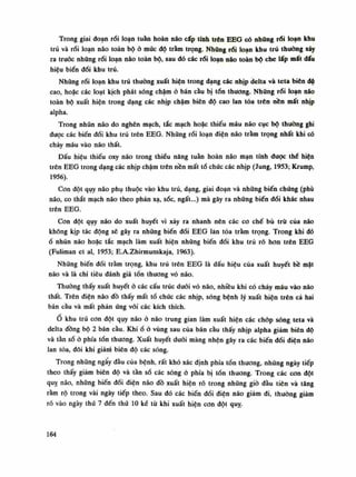 Trong giai đoạn rối loạn tuần hoàn não cấp tính trên EEG có những rối loạn khu
trú và rối loạn não toàn bộ ỏ múc độ trầm trọng. Những rối loạn khu trú thuồng xảy
ra truõc những rối loạn não toàn bộ, sau dó các rối loạn não toàn bộ che lấp mất dấu
hiệu biến đổi khu trú.
Nhũng rối loạn khu trú thuồng xuất hiện trong dạng các nhịp delta và teta biên dô
cao, hoặc các loạt kịch phát sóng chậm ỏ bán cầu bị tổn thương. Những rối loạn não
toàn bộ xuất hiện trong dạng các nhịp chậm biên độ cao lan tỏa trên nền mất nhịp
alpha.
Trong nhũn não do nghẽn mạch, tắc mạch hoặc thiếu máu não cục bộ thường ghi
dược các biến đổi khu trú trên EEG. Những rối loạn điện não trầm trọng nhất khi có
chảy máu vào não thất.
Dấu hiệu thiếu oxy não trong thiểu năng tuần hoàn não mạn tính được thè hiện
trên EEG trong dạng các nhịp chậm trên nền mất tổ chúc các nhịp (Jung, 19S3; Krump,
1956).
Con đột quy não phụ thuộc vào khu trú, dạng, giai đoạn và những biến chúng (phù
não, co thắt mạch não theo phản xạ, sốc, ngất...) mà gây ra những biến đổi khác nhau
trên EEG.
Con đột quy não do xuất huyết vì xảy ra nhanh nên các co chế bù trù của não
không kịp tác động sẽ gây ra những biến đổi EEG làn tỏa trầm trọng. Trong khi dó
ổ nhũn não hoặc tắc mạch làm xuất hiện những biến đổi khu trú rõ hơn trên EEG
(Puliman et ai, 1953; E.A.Zhirmunskaja, 1963).
Những biến đổi trầm trọng, khu trú trên EEG là dấu hiệu cùa xuất huyết bề mặt
não và là chi tiêu đánh giá tổn thuong vỏ não.
Thuồng thấy xuất huyết ò các cấu trúc đuôi vỏ não, nhiều khi có chảy máu vào não
thất. Trên điện não đồ thấy mất tổ chức các nhịp, sóng bệnh lý xuất hiện trên cả hai
bán càu và mất phản ứng với các kích thích.
Ổ khu trú con đột quy não ỏ não trung gian làm xuất hiện các chóp sóng teta và
delta đồng bộ 2 bán càu. Khiố ỏ vùng sau của bán cầu thấy nhịp alpha giảm biên độ
và tần số ỏ phía tổn thương. Xuất huyết dưới màng nhện gây ra các biến đổi điện náo
lan tỏa, đôi khi giảm biên độ các sóng.
Trong nhũng ngấy đầu cùa bệnh, rất khó xác định phía tổn thương, những ngày tiếp
theo thấy giảm biên độ và tàn số các sóng ỏ phía bị tổn thương. Trong các con đột
quỵ não, nhũng biến đối điện não đồ xuất hiện ró trong nhũng giò đầu tiên và tăng
rầm rộ trong vài ngày tiếp theo. Sau đó các biến dổi điện não giảm đi, thường giảm
rõ vào ngày thứ 7 đến thứ 10 kế từ khi xuất hiện con đột quỵ.
164
 