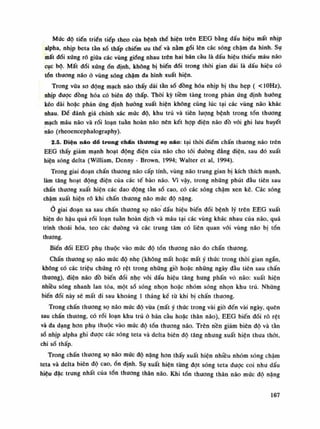 Mức độ tiến triển tiếp theo của bệnh thể hiện trên EEG bằng dấu hiệu mất nhịp
alpha, nhịp beta tần số thấp chiếm ưu thế và nằm gối lên các sóng chậm đa hình. Sụ
mất đối xúng rõ giũa các vùng giống nhau trên hai bán càu là dấu hiệu thiếu máu não
cục bộ. Mất đối xứngổn định, không bị biến đổi trong thòi gian dài là dấu hiệu có
tổn thương não ỏ vùng sóng chậm đa hình xuất hiện.
Trong vữa so dộng mạch não thấy dải tần số đồng hóa nhịp bị thu hẹp ( <10Hz),
nhịp đuọc đồng hóa có biên độ thấp. Thòi kỳ tiềm tàng trong phản ứng định huống
kéo dài hoặc phản ứng định hướng xuất hiện không cùng lúc tại các vùng não khác
nhau. Đè đánh giá chính xác múc độ, khu trú và tiên lượng bệnh trong tồn thương
mạch máu não và rối loạn tuân hoàn não nên kết hợp diện não đồ vối ghi lưu huyết
não (rheoencephalography).
2.5. Điện não dồ trong chán thương sọ náo: tại thòi điếm chấn thương não trên
EEG thấy giảm mạnh hoạt động điện của não cho tói đường đẳng điện, sau đó xuất
hiện sóng delta (William, Denny - Brown, 1994; VValter et ai, 1994).
Trong giai đoạn chấn thương não cấp tính, vùng não trung gian bị kích thích mạnh,
làm tăng hoạt động điện cùa các tế bào não. Vì vậy, trong những phút đàu tiên sau
chấn thương xuất hiện các dao động tàn số cao, có các sóng chậm xen kẽ. Các sóng
chậm xuất hiện rổ khi chấn thương não múc độ nặng.
giai đoạn xa sau chấn thương sọ não dấu hiệu biến đối bệnh lý trên EEG xuất
hiện do hậu quả rối loạn tuần hoàn dịch và máu tại các vùng khác nhau của não, quá
trình thoái hóa, teo các đường và các trung tâm có liên quan vói vùng não bị tổn
thương.
Biến đổi EEG phụ thuộc vào mức độ tổn thương não do chấn thương.
Chấn thương sọ não mức độ nhẹ (không mất hoặc mất ý thức trong thòi gian ngắn,
không có các triệu chúng rõ rệt trong những giò hoặc những ngày đầu tiên sau chấn
thương), điện não đồ biến dổi nhẹ vói dấu hiệu tăng hung phấn vò não: xuất hiện
nhiều sóng nhanh lan tỏa, một số sóng nhọn hoặc nhóm sóng nhọn khu trú. Nhũng
biến đối nảy sẽ mất đi sau khoảng Ì tháng kế từ khi bị chấn thương.
Trong chấn thương sọ não múc độ vừa (mất ý thúc trong vài giò đến vài ngày, quên
sau chấn thương, có rối loạn khu trú ỏ bán cầu hoặc thân não), EEG biến đối rõ rệt
và da dạng hon phụ thuộc vào mức độ tổn thương não. Trên nền giảm biên độ và tần
số nhịp alpha ghi được các sóng teta và delta biên độ tăng nhưng xuất hiện thua thót,
chi số thấp.
Trong chấn thương sọ não mức độ nặng hon thấy xuất hiện nhiều nhóm sóng chậm
teta và delta biên độ cao, ổn định. Sụ xuất hiện từng đạt sóng teta được coi nhu dấu
hiệu dặc trung nhất của tồn thương thân não. Khi tổn thương thân não mức độ nặng
167
 