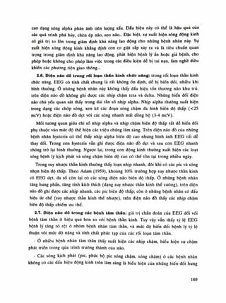 cao dạng sóng alpha phản ánh tiên lượng xấu. Dấu hiệu này có thế là hậu quả của
các quá trình phá hủy, chèn ép não, sẹo não.. Đặc biệt, sụ xuất hiện sóng động kinh
có giá trị to lỏn trong giám định khả năng lao động cho những bệnh nhân này. Sự
xuất hiện sóng động kinh khẳng định con co giật sắp xảy ra và là tiêu chuẩn quan
trọng trong giám định khả năng lao động, phát hiện bệnh lý ấn hoặc giả bệnh, cho
phép hoặc không cho phép làm việc trong các điều kiện dễ bị tai nạn, làm nghề diều
khiển các phương tiện giao thông...
2.6. Điện náo đổ trong rối loạn thân kinh chức nang: trong rối loạn thần kinh
chức năng, EEG có tính chất chung là rất khôngổn định, dễ bị biến đối, nhiều khi
bình thuồng.Ỏ những bệnh nhân này không thấy dấu hiệu tổn thương não khu trú,
trên điện não đồ không ghi được các nhịp chậm teta và delta. Nhũng biến đổi điện
não chủ yếu quan sát thấy trong dài tần số nhịp alpha. Nhịp alpha thuồng xuất hiện
trong dạng các chóp sóng, xen kẽ các đoạn sóng chậm đa hình biên độ thấp (<25
mcV) hoặc điện não đồ dẹt vói các sóng nhanh mất đồng bộ (3-4 mcV).
Mối tuông quan giũa chi số nhịp alpha và nhịp chậm biên độ thấp rất dễ biến đối
phụ thuộc vào múc độ thế hiện các triệu chúng lâm sàng. Trên điện não đồ của nhũng
bệnh nhân hysteria có thể thấy nhịp alpha biên độ cao nhung hình ảnh EEG rất dễ
thay đổi. Trong con hysteria vẫn ghi đuọc điện não đồ dẹt và sau con EEG nhanh
chóng trỏ lại bình thường. Ngược lại, trong con động kinh thường xuất hiện các loạt
sóng bệnh lý kịch phát và sóng chậm biên độ cao có thế tồn tại trong nhiều ngày.
Trong suy nhược thần kinh thuồng thấy loạn nhịp nhanh, đôi khi có các pic và sóng
nhọn biên độ thấp. Theo Adam (1959), khoảng 10% trường họp suy nhược thần kinh
có EEG dẹt, đa số còn lại có các sóng điện não biên độ thấp. nhũng bệnh nhân
tăng hung phấn, tăng tính kích thích (dạng suy nhược thần kinh thể cuông), trên điện
não đồ ghi dược các nhịp nhanh, các pic biên độ thấp; còn ỏ những bệnh nhân có dấu
hiệu ức chế (suy nhược thần kinh thế nhược), trên điện não đồ thấy các nhịp chậm
biên độ thấp chiếm ưu thế.
2.7. Điện náo đổ trong các bệnh tâm thân: giá trị chấn đoán của EEG đối vói
bệnh tâm thần ít hiệu quả hon so vói bệnh thần kinh. Tuy vậy vẫn thấy tỷ lệ EEG
bệnh lý tăng rõ rệt ỏ nhóm bệnh nhân tâm thần, và mức độ biến đối bệnh lý tỷ lệ
thuận vói mức độ nặng và tính chất phúc tạp cùa các rối loạn tâm thán.
- nhiêu bệnh nhân tâm thần thấy xuất hiện các nhịp chậm, biểu hiện sụ chậm
phát triển trong qua trình truòng thành của não.
- Các sóng kịch phát (pic, phức bộ pic sóng chậm, sóng chậm) ỏ các bệnh nhãn
không có các dấu hiệu dộng kinh trên lâm sàng là biêu hiện của nhũng biến đối hung
169
 