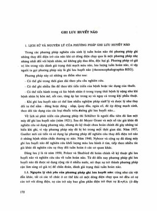 GHI LƯU HUYẾT NÃO
1. LỊCH SỬ VÀ NGUYÊN LÝ CỦA PHƯƠNG PHẤP GHI Lưu HUYẾT NÃO
Trong các phương pháp nghiên cứu sinh lý tuần hoàn não thì phuong pháp ghi
những thay đổi điện trò của não khi có dòng điện chạy qua là một phương pháp nhẹ
nhàng nhất đói vói bệnh nhân, nó không gây đau đón, độc hại gì. Phương pháp có giá
trị lòn trong việc đánh giá trạng thái mạch máu não, lưu luông tuần hoàn não, vì vậy
nguôi ta gọi phương pháp này là ghi lưu huyết náo (rheoencephalographia-REG).
Phương pháp này có nhũng liu điềm nhu sau:
- Có thè ghi trong thòi gian dài theo yêu càu nghiên cứu.
- Có thề ghi nhiều làn đề theo dõi tiến triền của bệnh hoặc tác dụng cùa thuốc.
- Có thế tiến hành trong cả lúc bệnh nhân ỏ trong trạng thái bệnh lý năng nhu khi
bệnh nhân bị hôn mê, sốt cao, tăng áp lục trong sọ và ngay cả trong khi phẫu thuật.
- Khi ghi lưu huyết não có thể làm nhiều nghiệm pháp sinW'lý và dược lý nhu thay
đồi tu thế nằm - đứng hoặc đứng - nằựi, quay đàu, ngửa cổ, đè ép động mạch cảnh,
theo dõi tác dụng của các loại -rhúổc trên, dương ghi lưu huyết não...
Về lịch sử phát triền của phương pháp thì Schũlter là nguôi đầu tiên đã làm một
máy đế ghi lưu huyết não (năm 1921). Sau đó Meyer Grant và một số tác giả khác đã
nghiên cứu sử dụng phương này, nhưng do kỹ thuật chua hoàn chinh đã gây những tai
biến khi ghi, vì vậy phương pháp này đã bị bỏ trong một thòi gian dài. Năm 1937,
Ganller mối cải tiến và sử dụng lại phương pháp đề nghiên cứu thay đổi điện trỏ não
ỏ nhúng bệnh nhân chấn thương sọ não. Năm 1940, Nyboor và cộng sụ dã dùng máy
ghi lưu huyết não đề nghiên cứu khói luông máu lưu hành ỏ tim, tiếp theo nhiêu tác
giả khác đã nghiên cứu sụ thay đổi tuần hoàn ỏ các co quan khác.
Đáng lưu ý là tù năm 1950, Polzer và Shufried đã hoàn chinh về kỹ thuật ghi lui!
huyết não và nghiên cứu sâu về tuần hoàn não. Tù đó đến nay phương pháp ghi lưu
huyết não đã được sử dụng rộng rãi ỏ nhiều nước, nó thực sự trò thành phương pháp
cận lâm sàng có giá trị dể chẩn đoán, đánh giá trạng thái tuần hoàn não.
1.1. Nguyên lý chủ yếu của phương pháp ghi lưu huyết náo: cũng nhu các vật
dẫn khác, tất cả các tổ chúc ỏ co thế khi có một dòng điện chạy qua nó đều có sụ
cản trò vói dòng điện, sụ cản trỏ này bao gồm phàn điện trỏ thục sụ R=/>l/s (ỏ đây
172
 