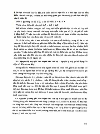 R là diện trỏ xuất của vật dẫn, Ì là chiều dài của vật dẫn, p là tiết diện của vật dẫn).
Phần cản trỏ khác (X) tạo nên do mối tuông quan giữa điện dung (c) và diện cảm (L)
của tổ chúc dó.
Nếu ta gọi tổng trỏ đó là z, ta có thế viết: z = R + X
Và ta có sụ biến đổi tổng trỏ: AZ = AR + AX
Đối vói các tổ chúc trong co thể, trong thòi diêm ghi thì điện trỏ của nó thay đổi
chi phụ thuộc vào sụ thay đổi cùa lượng máu tuần hoàn qua nó" (vì các yếu tố khác
là hằng định). Vì vậy, theo dõi sự thay đổi điện trỏ của co quan tổ chúc giúp ta đánh
giá được trạng thái tuần hoàn của co quan tổ chúc đó.
Ta có thể coi sọ não là một mẫu điện tích nhu so dồ duỗi đây, trong dó da, co và
xương sọ ỏ đuối mỗi điện cực ghi được biêu diễn bằng tế bào điện tích (b). Nhu vậy
thay đổi điện trỏ ghi được thể hiện cả sụ tuần hoàn của máu qua da dầu, tổ chúc dưới
da và xương sọ, nhung lưu lượng tuần hoàn này không đáng kể so với sụ tuần hoàn
qua não. Vì vậy, đường ghi thay đổi điện trỏ chủ yếu biểu hiện sụ thay đổi luu lượng
tuần hoàn qua não, khi máu qua não nhiều thì điện trỏ của não giám đi, cuông độ
dòng điện tăng lên và ngược lại.
1.2. Nguyên lý máy ghi lưu huyết náo thế hệ 1: nguyên lý máy ghi sử dụng càu
điện trỏ Wheastone kép.
Trong mỗi cầu Wheastone có một ngành điện trỏ chua biết, giá trị đó là điện trở
não, và chi có ngành điện trỏ đó có giá trị thay đổi. Qua hệ thống khuyếch đại ta ghi
dược cuông độ dộng điện thay đổi tuông úng.
Điện cục được đặt ỏ vị trí trán - chũm đè ghi điện trỏ của bán cầu đại não (dặt đối
xứng hai bên) và đặtở vị trí chũm - chầm đề đánh giá tuần hoàn cùa dộng mạch sóng -
nền. Có thể đặt điện cực ỏ các vị trí khác nhau: đinh - chẩm để nghiên cứu tuần hoàn
động mạch não sau v.v... Có thế đặt một điện cục ỏ ngang đốt Có (cách mõm gai 2
em), một điện cục ỏ gốc múi để theo dõi tuần hoàn cùa động mạch đốt sống, một điện
cục ỏ gằn sát xương đòn, một điện cục ỏ mỏm chũm đế theo dõi tuần hoàn của động
mạch cảnh trong.
1.3. Nguyên lý máy ghi lưu huyết náo thế hệ 2: máy ghi lưu huyết não thế hệ
2 không dùng càu Wheastone mà dùng kỹ thuật cùa Lechner và Rodler. Ổ đây điện
cục dòng điện ra và vào riêng biệt, điện cục cho dòng điện vào được đặt ỏ thái dương,
còn có thè dùng nhiều điện cực ra đạt ỏ những vị trí tùy ý. Nhu vậy phương pháp này
còn có ưu điềm nhiều hon so vối phương pháp trên, ta có thể đánh giá tuần hoàn của
bộ não ỏ mỗi khu vục nhỏ.
173
 