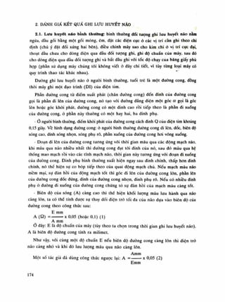 2. DÀNH GIẤ KẾT QUẢ GHI Lưu HUYẾT NÃO
2.1. Lưu huyết náo bỉnh thường: bình thuồng dối tượng ghi lưu huyết não nằm
ngửa, dầu gối bằng một gối mỏng, êm, đặt các diện cục ỏ các vị trí càn ghi theo chi
dinh (chú ý đặt dối xúng hai bên), điều chinh máy sao cho kim chi ó vị trí cục dại,
thoạt đầu chua cho dòng diện qua dầu đổi tượng ghi, ghi độ chuẩn của máy, sau dó
cho dòng diện qua đàu dối tượng ghi và bắt đầu ghi vói tốc độ chạy cùa băng giấy phù
họp (phần sử dụng máy chúng tôi không viết ỏ đây chi tiết, vì tùy từng loại máy có
quy trình thao tác khác nhau).
Đuòng ghi lưu huyết não ỏ nguôi bình thường, tuổi trê là một đường cong, dồng
thòi máy ghi một dạo trình (DI) của điện tim.
Phần đuòng cong tù điềm xuất phát (chân đuòng cong) đến đinh của (luông cong
gọi là phần di lên cùa đuòng cong, nó tạo vói duòng dẳng diện một góc a gọi là góc
lên hoặc góc khỏi phát, đường cong có một dinh cao rồi tiếp theo là phàn di xuống
cùa đường cong, ó phàn này thuòng có một hay hai, ba dinh phụ.
-Ớ người bình thường, điềm khái phát của dường cong cách dinh Q cùa điện tỉm khoảng
0,15 giây. Vê hình dạng đuòng cong: ò nguôi bình thuồng đương cong di lên, dóc, biên độ
sóng cao, dinh sóng nhọn, sóng phụ rõ, phần xuống cùa đường cong hoi võng xuống.
• Đoạn di lên của đường cong tuông úng vói thòi gian máu qua các dộng mạch náo,
khi máu qua não nhiều nhất thì đường cong đạt tói đinh của nó, sau dó máu qua hệ
thống mao mạch rồi vào các tĩnh mạch não, thòi gian này tuông úng vói đoạn di xuống
của đường cong. Đinh phụ bình thuồng xuất hiện ngay sau dinh chính, thấp hon đinh
chính, nó thế hiện sụ co bóp tiếp theo của quai dộng mạch chủ. Nếu mạch máu não
mềm mại, sụ dàn hồi cùa dộng mạch tốt thì góc di lên của duòng cong lốn. phàn lên
của dường cong dốc đứng, đinh cùa dường cong nhọn, đinh phụ rõ. Nếu có nhiêu đinh
phụ ó đuòng di xuống cùa đuòng cong chứng tỏ sụ dàn hồi của mạch máu càng tốt.
- Biên dô của sóng (A) càng cao thì thế hiện khói lượng máu lưu hành qua não
càng lòn, ta có thế tính dược sụ thay dối diện trò tói da cùa não dựa vào biên độ của
đuòng cong theo công thức sau:
E Him
A (Q) = X 0,05 (hoặc 0,1) (1)
A mm
o đây: E là độ chuẩn cùa máy (tùy theo ta chọn trong thòi gian ghi lui! huyết não),
A là biên độ đường cong tính ra milimet.
Nhu vậy, vói cùng một độ chuẩn E nếu biên độ đuòng cong càng lòn thì diện trò
não càng nhò và khi đó lưu luông máu qua não càng lòn.
Amni
Một số tác giả đã dùng cõng thức nguọc lại: A = ' X 0,05 (2)
Emm
174
 