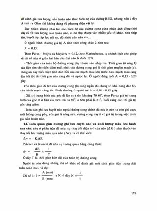 dế đánh giá lưu lượng tuân hoàn não theo biên độ của dường REG, nhung nếu ỏ dây
A tính ra Ohm thì không đúng vê phương diện vật lý.
Tuy nhiên không phái lúc nào biên dô của dường cong cũng phàn ánh đồng thòi
dày dù vồ lưu luông tuần hoàn não, vì nó phụ thuộc vào nhiều yếu tố khác, nhu nhịp
tim, huyết áp, áp lục nội sọ, độ nhót cùa máu V.V....
Ò nguôi bình thường giá trị A tính theo công thúc 2 nhu sau:
A = 0,15.
Theo Peres - Posjva và McycrA = 0,12, theo Marinchescu, sụ chênh lệch cho phép
về chi số này ỏ giữa hai bán càu dại não là đuôi 12%.
- Thòi gian cùa loàn bộ dường cong phụ thuộc vào nhịp tim. Thòi gian từ sóng Q
cùa diện tim cho đến điếm xuất phát cùa đường cong gọi là thòi gian truyền mạch (a),
thòi gian này biếu hiện tính dàn hồi cùa các mạch máu lớn (móc não, mạch máu càng
dàn hồi tót thì thòi gian này càng dài và ngược lại. 0 nguôi đúng tuồi A = 0,15 - 0,20
giây.
Còn thòi gian di lên của dường cong (b) càng ngắn thì chúng tó khả năng dàn hồi
của thành mạch càng tốt. Bình thưòng ó nguôi trò b = 0,08 - 0,15 giây.
- Giá trị trung bình cùa góc di lẽn (a) vào khoảng 70-80°, theo Perez giá trị trung
bình của góc a ó bán càu bên trái là 89°, ó bên phải là 81°. Tuổi càng cao thì giá trị
góc càng giám.
- Trẽn bán ghi lưu huyết não ngoài dường cong chính đã nêu ỏ trẽn ta còn ghi dược
một dường cong phụ, còn gọi là sóng nén, đuòng cong này ít có giá trị trong việc dành
giá tuần hoàn não.
2.2. Liên quan giữa dường ghi lưu huyết não và khối lượng máu lưu hành
qua náo: nhu ó phần trên dã nêu, sự thay dối diện trỏ cùa não (AR ) phụ thuộc vào
thay dối lui! luông máu qua não (Av), ta có thể viết:
A V = - K.AR
Polezer và Kunest đã nêu sự tuông quan bằng công thúc:
AR ì
Av = X
R T
Ổ dày T là thòi gian kéo dài cùa toàn bộ dường cong.
Nguôi ta còn dùng nhũng chi số khác đế dành giá một cách gián tiếp trạng thái
tuần hoàn não, ví dụ:
A (min) Ì
Chi số ì: ì = —— X N, ỏ dãy N = —
B (lum) T
175
 