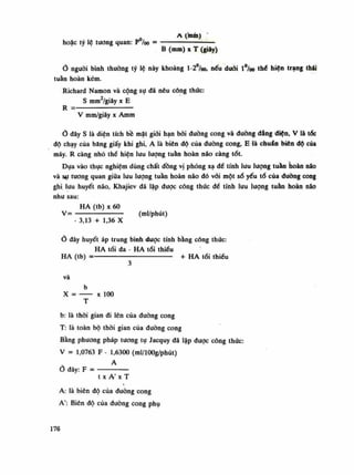 A (mái)
hoặc tỷ lệ tuông quan: p /oo = — ——
B (mm) X T (giây)
nguôi bình thuồng tỷ lệ này khoảng l-2°/oo, nếu đuôi l°/oo thể biện trạng thái
tuần hoàn kém.
Richard Namon và cộng sụ đã nêu công thức:
s mm2
/giây X E
R =
V mm/giây X Amm
đây s là diện tích bề mặt giới hạn bồi đường cong và đường đẳng điện, V là tóc
độ chạy của băng giấy khi ghi, A là biên độ của đường cong, E là chuẩn biên độ của
máy. R càng nhỏ thề hiện lưu luông tuần hoàn não càng tốt.
Dựa vào thục nghiệm dùng chất đồng vị phóng xạ để tính lưu lượng tuần hoàn não
và sự mong quan giũa lưu lượng tuần hoàn não đó vói một số yếu tố của đuòng cong
ghi lưu huyết não, Khajiev đã lập được công thúc đế tính lưu lượng tuần hoàn não
nhu sau:
HA (tb) X 60
v= — (ml/phút)
- 3,13 + 1,36 X
Ổ đây huyết áp trung bình được tính bằng công thúc:
HA tối đa - HA tói thiếu
HA (tb) = + HA tói thiểu
và
b
X = X 100
T
b: là thòi gian đi lên của đường cong
T: là toàn bộ thòi gian của đường cong
Bằng phương pháp tuông tụ Jacquy đã lập được công thức:
V = 1,0763 F - 1,6300 (ml/lOOg/phút)
A
Ỏ đây: F =
t X A' X T
A: là biên độ của đường cong
A': Biên độ của đường cong phụ
176
 