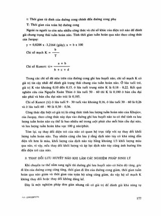 t: Thòi gian tù đinh của dường cong chính đến đường cong phụ
T: Thòi gian của toàn bộ đường cong
Ngoài ra nguôi ta còn nêu nhiều công thúc và chi số khác của điện trỏ náo dè đánh
giá chung trạng thái tuần hoàn não. Tính thòi gian tuần hoàn qua não theo công thúc
của Jacquy:
y = 0,8208 X -3,2164 (giây); X = b X 100
b
Chi số mạch K =
T
a + b
Chi số Kunert: ti=
b + c + d
Trong các chi số đã nêu trên cùa đường cong ghi lưu huyết não, chi số mạch K có
giá trị tin cậy nhất để đánh giá trạng thái chung của tuần hoàn não. lúa tuổi trê,
giá trị K vào khoảng 0,10 đến 0,15, ỏ lứa tuổi trung niên K là 0,18 - 0,22. Kết quà
nghiên cứu của Nguyễn Xuân Thản ỏ lúa tuổi 50 - 60 thì K là 0,180 ỏ bán cầu đại
não phải và bán cầu dại não trái là 0,185.
Chi số Kunert (ti) ỏ lứa tuổi 9 - 30 tuổi vào khoảng 0,16, ò lúa tuổi 30 - 60 là 0,26
và ỏ lứa tuổi 60 - 90 là 0,30 - 0,36.
Công thức dặc biệt có giá trị là công thức tính lưu lượng tuần hoàn náo cùa Khajiev,
cùa Jacquy, theo công thúc này dựa vào đuòng ghi lưu huyết não ta có thê tính ra luu
luông tuần hoàn não cụ thế là bao nhiêu mi trong một phút cho mỗi bán cầu dại não,
và luu lượng tuần hoàn khu vục 100 g não/phút.
Tóm lại, sụ thay đổi điện trò cùa não có quan hệ trực tiếp vói sụ thay đối khối
lượng tuân hoàn não. Tuy nhiên cũng càn lưu ý rằng dịch não tùy có khá năng dẫn
diện tốt hon là máu, khối lượng cùa dịch não tủy bằng khoảng 1/3 khối lượng máu
qua não, vì vậy, nếu thay đổi khối lượng và áp lục dịch não tủy cũng ảnh hường lốn
đến điện trỏ của não.
3. THAY DỔI LƯU HUYẾT NÃO KHI LÀM CẤC NGHIỆM PHẤP SINH LÝ
Khi chuyển tu thế nằm sang ngồi thì đường ghi lưu huyết não có biên độ tăng. góc
di lên cùa đường cong cũng tăng, thòi gian đi lên cùa đường cong giảm, thòi gian tuân
hoàn qua não giám và thòi gian cùa toàn bộ sóng cũng giảm, do vậy hệ số mạch K
không thay đối hoặc thay đổi không đáng ké.
Dây là một nghiệm pháp don giản nhung rất có giá trị đế đánh giá khá năng tụ
M7.CPPCĐBTVTK 177
 