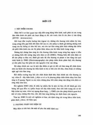 ĐIỆN CO
1. DẶC ĐIỂM CHUNG
Điện thế ò co liên quan trực tiếp đến xung dộng thán kinh, xuất phát từ các trung
khu thần kinh chi phối các hoạt động co đó, mà trước tiên là các đon vị vận dộng
(ĐVVĐ - motoneurone).
Rối loạn dẫn truyền huóng tâm (ngoại vi), những tổn thương trên nhân (ly tâm,
trung ương) đêu gây biến đổi diện thế của co, cho phép ta đánh giá không những tình
trạng của hệ thống co nhu thế nào, mà còn tạo khả nâng phát hiện nhũng dặc diêm
chi phối thần kinh của các bộ phận khác nhau của hệ thần kinh trung ương.
Nhũng hội chúng lâm sàng do tổn thương thần kinh trung ương hay ngoại vi đêu
có nhũng biến đổi tuông ứng trên điện co đồ (EMG). Nhũng biến dổi trên diện co
dồ cho phép ta khu trú, đánh giá mức độ tồn thương và phạm vi lan rộng của quá
trình bệnh lý. EMG (Electromyography) cho phép chẩn đoán phân biệt tổn thương
co tiền phát hay thứ phát do căn nguyên ỏ hệ vận dộng.
Độ nhậy chính xác cao là một đặc điềm có giá trị dối vói lâm sàng đế chần đoán
sòm các bệnh tồn thương hệ thần kinh và hộ co khi còn rất nhẹ, chua hoặc có nhũng
nghi ngó trên lâm sàng.
Rất nhiều trường hạp khi càn chẩn đoán định khu thật chính xác tổn thương (u
tuy, viêm rễ - dây thần kinh...) diện co tò ra là phương pháp chẩn đoán nhạy hon lâm
sàng và X quang. Ngoài ra các triệu chứng phục hồi chức năng vận động trên điện co
cũng thấy sòm hon.
Xét nghiệm EMG nhắc đi nhắc lại nhiều lần là một tài liệu tốt dế dành giá tiên
lượng, kết quá điều trị (phẫu thuật nối dây thán kinh), theo dõi tình trạng các co hô
hấp (viêm tuy xám, viêm tuy ngang đoạn lung... ). EMG còn cho phép khách quan hoa
một số triệu chứng nhu đau, nấc, khi lâm sàng không xác định dược căn nguyên.
Tóm lại, EMG là một xét nghiệm co bàn, chi định rộng rãi trong khoa thằn kinh,
giám định y khoa, rất hiệu quả.
2. PHƯƠNG PHÁP GHI DIỆN cơ
Máy diện co đòi hói càn một số yêu cầu nhất định sau:
189
 