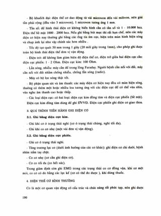 - Bộ khuếch dại: điện thế co dao động tù vài microvon đến vài milivon. nén giải
tàn phải rộng (đàu vào 3 microvon), Ì microvon tuông ứng Ì min.
- Tàn số: đế hình thái điện co không biến hình càn có tần số tù Ì • 10.000 hez.
Điện thế bề mật 1000 - 2000 hez. Nếu ghi bằng bút mục thì rất hạn chế, nên các máy
điện co hiện nay thường ghi bằng cácống tia âm cục, hiện trên màn hình hiện sóng
và chụp ảnh lại nhu vậy chính xác hon nhiều .
- Tóc độ tạo quét 50 mm trong Ì giây (20 min giây trong lmm), cho phép ghi được
toàn bộ hình thái điện thế don vị vận dộng.
- Điện trỏ: đề không làm giảm biên độ điện thế co, diện trở giũa hai diện cục càn:
điện cực phiến: Ì - 2 Ohm. Điện cục kim: 100 Ohm.
- Lẫn sóng, nhiễu: máy càn đế trong lồng Faraday. Nguôi bệnh càn nói vói đất, máy
cằn nói vói đất nhằm chống nhiễu, chống lẫn sóng (radio).
- Máy có bộ lọc sóng thật tốt.
- Bộ phận quan sát và âm thanh: các máy diện co hiện nay đều có màn hiện sóng,
thuồng có thêm một hoặc nhiêu loa tuông ứng vói các điện cục để có thể vừa nhìn,
vừa nghe âm thanh cao hoặc thấp.
- Các loại diện cục: có hai loại: điện cục kim đồng tâm và diện cục phiến (bồ mặt).
Điện cục kim đồng tâm dùng dế ghi ƠVVĐ. Điện cục phiến ghi diện co giao thoa.
3. QUÁ TRÌNH TIẾN HÀNH GHI ĐIỆN cơ
3.1. Ghi bằng diện cực kim.
- Ghi khi co ỏ trạng thái nghi (co ỏ trạng thái chùng, nghi tói đa).
- Ghi khi co co nhẹ (một vài đon vị vận động).
3.2. Ghi b&ng diện cực phiến.
- Ghi co ỏ trạng thái nghi.
- Tăng trương lực co (đuôi ảnh hướng của các co khác): ghi điện co chi đuôi, bệnh
nhân nắm tay chặt.
- Co co nhẹ (co cần ghi điện co).
- Co co tối da (co hết sức).
Trong giám định còn ghi EMG trong các trạng thái co co đồng vận, khi co mệt
mòi, co co có đo bằng các lục kế (co có thế đo được ), khi dùng thuốc.
4. DIỆN THẾ CO BÌNH THƯỜNG
Co là một co quan vận dộng có cấu trúc và chức năng rất phức tạp, nên ghi duọc
190
 