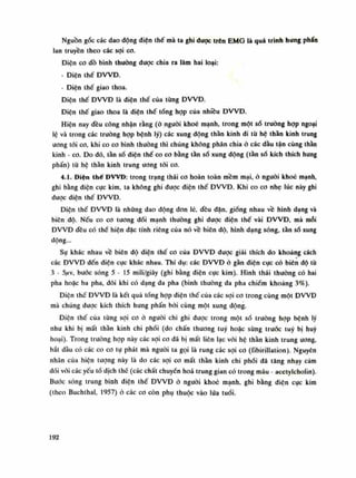 Nguồn gốc các dao dộng điện thế mà ta ghi dược trên EMG là quá trình hưng phấn
lan truyền theo các sợi co.
Diện co đồ bình thường được chia ra làm hai loại:
- Điện thế ĐWĐ.
- Điện thế giao thoa.
Điện thế ĐVVĐ là điện thế của từng ĐVVĐ.
Điện thế giao thoa là điện thế tống họp của nhiêu ĐVVĐ.
Hiện nay đều công nhận rằng (ỏ nguôi khoe mạnh, trong một số trường họp ngoại
lệ và trong các trường họp bệnh lý) các xung động thần kinh di tù hệ thằn kinh trung
ương tói co, khi co co bình thường thì chúng không phân chia ò các đàu tận cùng thần
kinh - co. Do đó, tần số điện thế co co băng tằn số xung động (tàn số kích thích hung
phấn) tù hộ thần kinh trung uong tói co.
4.1. Điện thế ĐWĐ: trong trạng thái co hoàn toàn mềm mại, ỏ nguôi khoe mạnh,
ghi bằng diện cục kim, ta không ghi được điện thế ĐVVĐ. Khi co co nhẹ lúc này ghi
đuọc diện thế ĐVVĐ.
Điện thế ĐVVĐ là nhũng dao động đon lé, đều dặn, giống nhau về hình dạng và
biên độ. Nếu co co tuông đói mạnh thường ghi được điện thế vài ĐVVĐ, mà mỗi
ĐVVĐ đều có thế hiện dặc tính riêng cùa nó về biên độ, hình dạng sóng, tàn số xung
động...
Sụ khác nhau về biên độ diện thế co của ĐWĐ dược giải thích do khoảng cách
các ĐVVĐ đến điện cực khác nhau. Thí dụ: các ĐVVĐ ỏ gàn điện cực có biên độ từ
3 - 5ftv, bước sóng 5-15 Iĩiili/giây (ghi bằng điện cục kim). Hình thái thướng có hai
pha hoặc ba pha, dôi khi có dạng da pha (bình thường da pha chiếm khoảng 3%).
Diện thế ĐW Đ là kết quà tổng họp điện thế của các sợi co trong cùng một ĐVVĐ
mà chúng dược kích thích hung phấn bói cùng một xung dộng.
Diện thế của tùng sợi co ò người chi ghi được trong một số trường họp bệnh lý
như khi bị mất thằn kinh chi phối (do chấn thương tuy hoặc sùng trước tuy bị huy
hoại). Trong trường họp này các sợi co đã bị mất liên lạc với hệ thần kinh trung ương,
bắt dầu có các co co tự phát mà nguôi la gọi là rung các sợi co (íibirillation). Nguyên
nhân của hiện tuông này là do các sợi co mất thần kinh chi phối đã tăng nhạy cảm
đối vói các yếu tố dịch thế (các chất chuyển hoa trung gian có trong máu - acetylcholin).
Bước sóng trung bình diện thế ĐWĐ ỏ người khoe mạnh, ghi bằng diện cục kim
(theo Buchthal, 1957) ỏ các co còn phụ thuộc vào lúa tuổi.
192
 