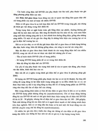 - Các buóc sóng điện thế ĐVVĐ còn phụ thuộc vào lứa tuổi, phụ thuộc vào ghi
bằng phương pháp diện cục nào.
4.2. Điện thế giao thoa: hoạt động cùa các co quan vận động liên quan chặt ché
vối hung phấn của một sò hoặc rất nhiều ĐWĐ.
Điện co dồ giao thoa là sự tích họp điện thế các ĐWĐ trong vùng ghi, mà chúng
dã tham gia vận dộng trong thòi điểm dó.
Trong trạng thái co nghi hoàn toàn, ghi bằng diện cực phiến, thường không ghi
được bất kỳ một diện thế nào. Khi tăng độ khuếch dại lên mức tói da, trên màn hiện
sóng xuất hiện nhũng sóng nhỏ ly ti, hoi chênh hon dường dẳng điện, giống như nhũng
sóng nhiễu. Có một số tác giả cho rằng dây là những biểu hiện của trương lục co và
gọi là điện thế trương lục co.
Khi co cơ (co nhẹ, co cơ tối da) ghi duọc điện thế co giao thoa có hình dạng không
đều đặn, bước sóng, biên độ không giống nhau, các sóng to xen kẽ các sóng nhỏ.
Mặc dù điện co giao thoa được hình thành do các xung động diện thế cùa nhiều
ĐVVĐ, song các chi số cùa nó được xác định bói những yếu tố sau:
- Tàn số kích thích ĐWĐ (tàn số hung phấn).
- Số lượng ĐVVĐ hưng phấn dế co cờ trong thòi diêm đó.
- Mức độ đồng bộ điện thế các ĐVVĐ.
Các yếu tố này phụ thuộc vào trạng thái sinh lý của co quan vận dộng, phụ thuộc
vào đặc điếm, hình thái học cùa co.
Một vấn đề có ý nghĩa trong đánh giá điện thế co giao thoa là phương pháp ghi
EMG.
Số lượng các ĐVVĐ hưng phấn phụ thuộc vào lục co co (tý lệ thuận). Sụ thay đổi
cuông độ xung động tù hệ thần kinh trung ương gây ra sụ điều chỉnh lục co co, nó
đuọc thục hiện cụ thể ỏ tùy sống bằng sụ thay đổi về số lượng hung phấn các ĐVVĐ,
cũng nhu thay đối tàn số điện thế cùa chúng.
Một trong những khái niệm co bản dế đọc điện co giao thoa là khi co co tự nhiên
các ĐVVĐ hung phấn không đồng bộ (asynchronization). Chi có hoạt động không
đồng bộ của ĐVVĐ thì mói có thể giải thích dược hiện tuông tàn số điện thế ĐVVĐ
tối da tù 20 - 30 gđ/giây, nhung tần số diện thế co giao thoa đạt tói 100 - 200 gđ/giây.
Tính chất không đồng bộ các điện thế co ỏ nguôi khoe mạnh có thể chúng minh được
trên thục nghiệm. Khi co co tăng dàn lẽn hoặc co bị mói mệt thì hoạt động cùa các
ĐVVĐ chuyến sang chế độ dồng bộ (synchronization).
Có nhiêu tác già nêu lên ý kiến cho rằng các thông số cùa điện co dồ giao thoa
mang đặc điếm của thống kê học nên nó chi có giá trị ỏ đại lượng trung bình.
195
 