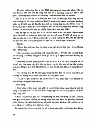 - Biên độ: nhũng sóng don lẻ trên EMG giao thoa rất không đều nhau. Nén khi
tính biên độ cần tính biên độ trung bình của tất cả các sóng trong một don vị thòi
gian. Đại luông tuyệt dối của nó dao động tù vài microvon đến vài milivon.
Nếu chú ý tỏi xuất xú của EMG giao thoa ta có thè kết luận được rằng biên độ
của nó càng lòn thì chúng tò biên độ ĐVVĐ trong co dó, tần số xung dộng gây hung
phấn các ĐWĐ, mức độ đồng bộ điện thế của chúng càng lốn. Do đó khi co co với
lục mạnh, biên độ EMG giao thoa tăng lên, điều này dẻ dàng nhận thấy. Biên độ trung
bình có thế SŨ dụng như một giá trị gàn đúng giá trị thục của EMG.
Biên độ điện thế co giao thoa ỏ các co khác nhau có sụ khác nhau. Nguyên nhăn
đuọc giải thích do những đặc điếm hình thái học (số lượng ĐWĐ, sò lượng sợi co,
cấu tạo, sắp xếp vị trí...). Những diêu kiện khác ảnh hướng lớn đến biên độ điện thế
co giao thoa nhu khoảng cách giữa hai diện cục, vị trí đặt diện cục trên co...
- Tần số:
+ Tần số điện thế giao thoa (số sóng trong một đon vị thòi gian ) trong khoảng
100 - 200 gđ/giây.
+ Điện co đồ giao thoa là tổng (tích họp) điện thế các ĐWĐ, nên nó tỷ lệ thuận
vôi số lượng ĐVVĐ bị hung phấn tham gia co co, tý lệ nghịch vối múc độ đồng bộ
diện thế.
Tù đây thấy mối liên quan giũa tằn số và lục co co. Khi lục co cơ tăng dần lên thì
tần số giao thoa cũng tâng lên, đến lúc lục co co dạt đến múc tối da, tần số giảm
xuống do đồng bộ diện thế. Tất nhiên ta còn thấy tàn số giảm .khi co ỏ trạng thái mệt
mỏi.
+ Tần số cũng thay đổi dôi chút ngay trong một bản điện co, các co khác nhau, co
có cùng tên nhung à hai nguôi khác nhau nó cúng khác nhau.
+ Tần số còn phụ thuộc vào độ khuếch đại của máy (nếu máy có độ khuếch dại
nhỏ thường không ghi dược diện co).
- Bước sóng:
+ Bước sống có liên quan chặt chẽ vói tần số. Bước sóng trung bình là mội dại
lượng tỷ lệ nghịch vối tần số. Còn bước sóng tuyệt đối nó rất thay dổi so vói bước
sóng trung bình.
+ Đuốc sóng điện co giao thoa thông thường lốn hon bước sóng ĐWĐ. Điêu này
dược giải thích do có sụ dồng bộ không hoàn toàn, mặt khác khi ghi bằng diện cục
phiến (khoảng cách giữa hai diện cục, điện tích diện cục, khoảng cách từ diện cục tối
co...) cũng gây ra nhũng biến dổi buớc sóng.
Tù nhũng điều nói trên ta thấy tần số và bước sóng diện co dồ giao thoa không
196
 