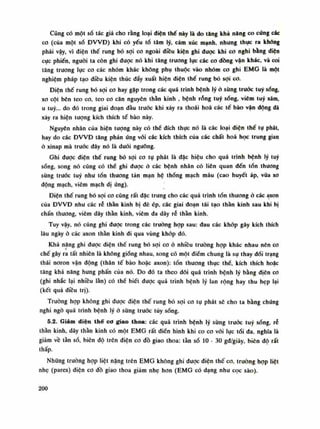 Cũng có một số tác giả cho rằng loại diện thế này là do tăng khả năng co cúng các
co (của một số ĐVVĐ) khi có yếu tố tâm lý, cảm xúc mạnh, nhung thục ra không
phải vậy, vì diện thế rung bó sợi cơ ngoài điêu kiện ghi dược khi co nghi bằng diện
cục phiến, nguôi ta còn ghi dược nó khi tăng trương lục các co dồng vặn khác, và coi
tăng trương lục co các nhóm khác không phụ thuộc vào nhóm co ghi EMG là một
nghiệm pháp tạo điêu kiện thúc dầy xuất hiện diện thế rung bó sợi co.
Điện thế rung bó sợi co hay gặp trong các quá trình bệnh lý ỏ sùng truốc tuy sống,
xo cột bên teo co, teo co căn nguyên thần kinh , bệnh rỗng tuy sống, viêm lũy xám,
u tuy... do đó trong giai đoạn dầu trước khi xảy ra thoái hoá các tế bào vận động dã
xảy ra hiện tượng kích thích tế bào này.
Nguyên nhân của hiện tượng này có thề đích thục nó là các loại diện thế tụ phát,
hay do các ĐWĐ tăng phản úng vói các kích thích của các chất hoa học trung gian
ó xinap mà trước dây nó là đuôi ngưỡng.
Ghi dược diện thế rung bó sợi co tụ phát là đặc hiệu cho quá trình bệnh lý tuy
sống, song nó cũng có thế ghi được ỏ các bệnh nhân có liên quan đến tốn thương
sừng trước tuy nhu tổn thương tản mạn hệ thống mạch máu (cao huyết áp, vữa xo
động mạch, viêm mạch dị ứng).
Điện thế rung bó sợi co cũng rất dặc trung cho các quá trình tổn thuong ó các axon
cùa ĐVVĐ như các rễ thằn kinh bị đè ép, các giai đoạn tái tạo thần kinh sau khi bị
chấn thương, viêm dây thần kinh, viêm da dây rễ thần kinh.
Tuy vậy, nó cũng ghi được trong các truồng họp sau: đau các khớp gây kích thích
lâu ngày à các axon thán kinh di qua vùng khớp dó.
Khả năng ghi được điện thế rung bó sợi co ỏ nhiều trường họp khác nhau nên co
chế gây ra tất nhiên là không giống nhau, song có một điểm chung là sụ thay dối trạng
thái noron vận động (thân tế bào hoặc axon): tổn thương thục thể, kích thích hoặc
tăng khả năng hung phấn của nó. Do đó ta theo dõi quá trình bệnh lý băng điên co
(ghi nhắc lại nhiều làn) có thể biết đuọc quá trình bệnh lý lan rộng hay thu hẹp lại
(kết quả điều trị).
Truông họp không ghi được điện thế rung bó sợi co tụ phát sẽ cho ta bằng chúng
nghi ngờ quá trình bệnh lý ỏ sùng trước tùy sóng.
5.2. Giảm diện thế cơ giao thoa: các quá trình bệnh lý sừng trước tuy sóng, ré
thần kinh, dây thần kinh có một EMG rất điển hình khi co co vói lục tói đa, nghĩa là
giảm vê tằn số, biên độ trên điện co đồ giao thoa: tàn số lo - 30 gd/giảy, biên độ rất
thấp.
Nhũng truồng họp liệt năng trên EMG không ghi dược điện thế co, trường họp liệt
nhẹ (pares) điện co đồ giao thoa giảm nhẹ hon (EMG có dạng nhu cọc sào).
200
 