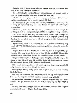 Quá trình bệnh lý sừng trưóc tuy sóng còn gây hiện tuông các ĐWĐ hoạt dộng
dồng bộ nên cũng gây ra giảm điện thế co.
Các bệnh lý tiên phát ỏ co (các bệnh cơ) khi thoái hoa chù yếu xảy ra ỏ các sợi co
trong các ĐVVĐ, nên hiện tượng giảm điện thế khó nhận thấy.
5.3. Điện thế trương lực cơ: danh tù trương lục co vẫn là một khái niệm phúc
tạp liên quan đến sụ giữ cho co ỏ một trạng thái nhất định.
Xác định một định nghĩa nào thật chính xác cũng rất khó khăn vì nhiêu tác giá dua
ra nhũng dinh nghĩa có nội dung khác nhau, do mục đích nghiên cứu về trương lục
co khác nhau.
Trên lâm sàng thường hiểu khái niệm trương lực cơ là co quan thằn kinh giũ cho
hệ thống co vân luôn ỏ trong một trạng thái không bị căng kéo, co cứng hoặc nhẽo.
EMG có thể xác định được trạng thái trương lục co khi co ỏ trạng thái nghi, khi
co các nhóm co khác nhau (thay dổi trương lục co do co co đồng vận... ) khi vận động
thụ dộng, điều này giúp ta phần nào cụ thể hoa trương lục co trên phương diện tính
toán vê sổ lượng.
Điện thế trương lục co, kể cả khi bệnh lý, rất nhỏ bé, nó liên quan đến hoạt dộng
cùa rất ít ĐWĐ. Ghi điện thế trương lục co thuồng phái nhò tói một bộ khuếch dại
đặc biệt.
Ỏ nguôi khoe mạnh, ỏ tu thế nằm, các cơ mềm mại, thục tế chúng ta khống ghi
được điện thế trương lục co. Khi co các co khác, thỏ sâu, trên EMG ghi dược diện
thế trương lục co bình Ihường, biên độ 100 - 150 microvon, tần số bình thuồng.
Tăng diện thế trương lực co thuồng ghi được ỏ những bệnh nhân liệt cúng do tổn
thuong bó tháp. Lúc co ỏ trạng thái nghi biên độ lên tói 100 microvon. co cúng co
dồng vận biên độ tăng lên tói 250 microvon hoặc hon nữa.
Nhiều tác giả cho rằng, đóng vai trò quan trọng trong tăng trương lục co là hệ
thống li tâm của thế lưới và hệ thống li tâm gama.
Ghi dược điện thế tăng trương lục cơ là rất có giá trị trong chấn đoán liệt cứng,
liệt do Parkinson.
Song cũng cần nhấn mạnh rằng, tăng truong lục co còn gặp ó các trạng thái sinh
lý nhu khi đau, tăng cảm xúc và rối loạn thần kinh chức năng (phân ly).
5.4. EMG trong tang dộng (hyperkinesia): tất cả các dạng tăng động nhu Chorre,
Athetose... đều ghi được một EMG rất điền hình, có dạng tùng loạt điện thế (dàn)
một.
Các dạng run (tremor) cũng ghi dược điện thế cùa co rất rõ và điển hình: tùng loạt
điện thế co cách nhau 5 - lo giây, tần số chùng 10 Hz.
202
 