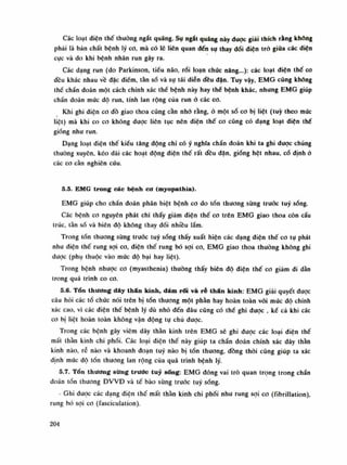Các loạt diện thế thường ngắt quãng. Sụ ngắt quãng này được giải thích rằng không
phái là bản chất bệnh lý co, mà có lẽ liên quan đến sụ thay dổi diện trỏ giũa các diện
cục và do khi bệnh nhân run gây ra.
Các dạng run (do Parkinson, tiểu não, rối loạn chúc năng...): các loạt diện thế co
đều khác nhau về đặc điếm, tần số và sụ tái diễn đều dặn. Tuy vậy, EMG cũng không
thế chẩn đoán một cách chính xác thề bệnh này hay thể bệnh khác, nhung EMG giúp
chần đoán mức dô run, tính lan rộng của run ỏ các co.
Khi ghi diện co đồ giao thoa cũng cần nhó rằng, ỏ một số co bị liệt (tuy theo mức
liệt) mà khi co Cũ không dược liên tục nên điện thế co cũng có dạng loạt diện thế
giống nhu run.
Dạng loạt điện thế kiểu tăng động chi có ý nghĩa chẩn đoán khi ta ghi được chúng
thường xuyên, kéo dài các hoạt động diện thế rất đều dặn, giống hệt nhau, cố dinh ỏ
các co cần nghiên cứu.
5.5. EMG trong các bệnh cơ (myopathia).
EMG giúp cho chẩn đoán phân biệt bệnh co do tồn thương sùng trước tuy sống.
Các bệnh co nguyên phát chi thấy giảm điện thế co trên EMG giao thoa còn cấu
trúc, tàn số và biên độ không thay đổi nhiều lắm.
Trong tổn thương sừng truóc tuy sóng thấy xuất hiện các dạng điện thế co tự phát
nhu điện thế rung sợi co, điện thế rung bó sợi co, EMG giao thoa thuồng không ghi
dược (phụ thuộc vào mức độ bại hay liệt).
Trong bệnh nhược co (myasthenia) thường thấy biên độ điện thế co giảm di dàn
trong quá trình co co.
5.6. Tổn thương dây thán kinh, đám rối và ré thần kinh: EMG giải quyết được
câu hỏi các tổ chức nói trên bị tốn thương một phần hay hoàn toàn vói múc độ chính
xác cao, vì các diện thế bệnh lý dù nhỏ đến đâu cũng có thế ghi được , kể cà khi các
co bị liệt hoàn toàn không vận động tự chủ đuọc.
Trong các bệnh gây viêm dây thần kinh trên EMG sẽ ghi được các loại điện thế
mất thần kinh chi phối. Các loại điện thế này giúp ta chẩn đoán chính xác dây thần
kinh nào, rễ nào và khoanh đoạn tuy nào bị tổn thương, đồng thòi cũng giúp ta xác
định mức độ tốn thương lan rộng của quá trình bệnh lý.
5.7. Tổn thương sừng trước tuy sững: EMG đóng vai trò quan trọng trong chần
đoán tổn thương ĐVVĐ và tế bào sùng trước tuy sống.
- Ghi được các dạng điện thế mất thần kinh chi phối như rung sợi co (fibrillation),
rung bó sợi co (fasciculation).
204
 