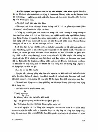 1.4. Các nguyên tác nghiên cứu tốc độ d&n truyền thân kinh: nguôi đầu tiên
do tốc độ dẫn truyền thần kinh vận dộng là Hemholtz. Phương pháp này áp dụng dế thăm
dò chúc năng, nghiên cứu tính chất tổn thương và chẩn đoán định khu tổn thương
hệ thằn kinh ngoại biên.
1.4.1. Kích thích điện dây thần kinh:
• Điện cục kích thích: điện cục bề mặt đường kính 0,5 - Ì em, gồm một anode (diện
cục dương) và một cathode (điện cục âm).
- Cuồng độ và thòi gian kích thích: các xung kích thích thuồng là xung vuông cố
thòi gian khác nhau tù 0,5 - Ì ms. Nói chung, vối loại kích thích này, nguôi bình thuồng
chịu đụng dễ dàng trù người đang dùng pace-makers. Vê cuông độ, tuy theo loại sợi,
tình trạng sinh lý của thần kinh mà đòi hỏi các thông số khác nhau. Thông thuồng
cuông độ tối đa là 20 - 40 mA vói điện thế 150 - 300 mV.
1.4.2. Ghi điện thể cơ và thần kinh: có thể ghi bằng điện cục bề mặt hoặc điện cục
kim. Nói chung, nguôi ta có xu huống sử dụng điện cục bề mặt là chính. Vối diện cục
bề mặt, ta có thề ghi được điện thế của cả nhóm co do một thần kinh chi phối. Lúc
này, thòi kỳ tiềm tàng (latency) sẽ đặc trung cho tốc độ dẫn truyền của những sợi
nhanh và biên độ là số các sợi trục được hoạt hoa. Tuy nhiên, vói điện cục kim, ta có
thế ghi được điện thế hoạt động những phần nhó của co. Do đó, ỏ nhũng co teo hoặc
đế khỏi lẫn vói hoạt dộng của các nhánh kế cận, trong một số trường họp , nguôi ta
sứ dụng điện cục kim dể ghi.
1.4.3. Do tóc độ dẫn truyền:
• Nguyên tắc: phương pháp này dựa trên nguyên tắc kích thích từ hai đến nhiều
điểm dọc theo dường đi của dây thần kinh. Anode và cathode của điện cục kích thích
đặt cách nhau 2 - 3cm, cuông độ tăng dần để thu được điện thế hoạt động cục đại.
- Điện thế hoạt động của co được ghi bằng hai điện' cục bề mặt (điện cục hoạt động
đặt ỏ bụng co).
- Tính tốc độ dẫn truyền thần kinh.
D
V(m/s) =
Lg - Ln
D: Khoảng cách giũa hai điếm kích thích
Lg: Thòi gian đáp ứng vối kích thích ỏ phần góc chi
Ln: Thòi gian đáp ứng vói kích thích ỏ phàn ngọn chi
Chú ý: vê nguyên tắc, khi dùng một cuông độ, cho dù kích thích ò các điếm khác
nhau trên một dây thần kinh, ta luôn thu dược các đáp ứng vói cùng một dạng sóng
biên độ nhu nhau. Các sóng chi biến dạng khi có các nghẽn dẫn truyền hoăc có bênh
TI 4- CPPCĐBTVTK 209
 