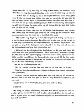 lý của thần kinh. Do vậy, nếu dùng các cường độ khác nhau ó các điểm kích thích
khác nhau, các sóng thu được sẽ khác nhau, có thế nhàm vói một trường họp bệnh lý.
- Các biếu hiện bất thường của tác độ dẫn truyền thần kinh: nhu ỏ nhũng phàn
trước đã nêu, tốn thương hoặc rói loạn chức năng sợi trục sẽ dẫn đến giảm biên độ
điện thế, ngược lại mất myelin sẽ dẫn đến kéo dài thòi gian dẫn truyền. Trên thục tế,
việc phân tích kết quá nhiều khi không don giản do hai loại tốn thương trên cùng tồn
tại, phối họp vối nhau. Tuy nhiên, có ba loại bất thường chính khi kích thích ò phía
trên chỗ nghi ngó tốn thương:
+ Các đáp ứng biên độ giám trong khi thòi kỳ tiềm tàng bình thường hoặc chi tăng
nhẹ. Truông họp này thường gặp trong các tổn thuong gây ra neurapraxia hoặc
axonotmesis giai đoạn đầu (trưóc khi có thoái hoa phàn ngọn).
+ Thòi kỳ tiềm tàng tăng trong khi biên độ tuông đối bình thường: loại này xảy ra
ỏ các tổn thương myelin tùng đoạn. Tuy nhiên, thòi kỳ tiềm tàng kéo dài còn xảy ra
ò bệnh lý sợi trục cùa các sợi dẫn truyền nhanh (lúc này thấy biên độ giám rõ). Cũng
cần phải nhó rằng ỏ tổn thương mất myelin nặng nề có thế thấy hình ảnh phân tán
bất thường cùa điện thế hoạt dộng (điện thế ba pha).
+ Không có đáp úng: điều này nói lên đa số các sợi của dây thần kinh không dẫn
truyền được xung động qua chỗ tổn thuong (thấy ò neurotmesis). Tuy nhiên, vài ngày
dầu, khó phân biệt được một truồng họp neurapraxia vói một trường hợp neurotmesis.
Vì lúc này, kích thích khi mói tốn thương cả hai trường họp có thể thu được những
đáp úng nhu nhau. Khoảng 2 tuần sau khi tổn thương, vẫn ỏ vị trí kích thích này, đáp
úng chi thu được ỏ tốn thương neurapraxia.
1.4.4. Do tốc độ dân truyền cảm giác:
- Điện thế cảm giác có thể ghi được bằng điện cục kim hoặc điện cực bề mặt.
- Có thể ghi theo phương pháp thuận chiều (orthodromic) hoặc phương pháp ngược
chiều (antidromic).
- Do các sợi cám giác mảnh hon, ngưỡng kích thích thấp, đáp ứng yếu hon các sợi
thần kinh nên độ dài kích thích phải yếu hon (0,5 ms), độ khuếch đại lòn hon (20
microvon).
Nguyên tắc đo tốc độ dẫn truyền gióng phàn thân kinh vận động.
2. SÓNG F
Một trong các phương pháp thuòng dùng nhất hiện nay để nghiên cứu tính dẫn
truyền ó gốc chi của các dây thần kinh là nghiên cứu sóng F. Đuôi dây chi trình bày
một số nguyên tắc co bàn và giá trị của phương pháp này trong chần đoán các bệnh
thần kinh ngoại biên.
211
 