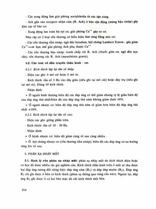 - Các xung động làm giải phóng acctylcholin tù cúc tận cùng.
- Ách gắn vào receptor nhận cảm (R. Ách) ỏ bản vận động (màng hậu sináp) gây
khử cực tế bào co.
- Xung động lan toàn bộ sợi co, giải phóng Ca++
gây co co.
Nhu vậy có 2 loại tổn thương có biểu hiện lâm sàng bằng mỏi CO:
- Các tổn thuong tiền sináp: ngộ độc botulism, hội chúng Lambert Eaton... gây giám
Ca++
—*• hạn chế giải phóng Ách phụ thuộc Ca++
- Các tổn thương hậu sináp: tranh chấp với R. Ách (thuốc giãn co, ngộ dộc nọc
rắn), tốn thương các R. Ách (myasthénia gravis).
4.2. Các test vé dấn truyền thân kinh - cơ.
4.2.1. Kích thích lặp lại tần số thấp:
- Điện cục ghi: ô mô cái hoặc ó mô út.
- Kích thích: tần số 3 Hz vào dây giũa (nếu ghi tại mô cái) hoặc dây trụ (nếu ghi
tại mô út). Dùng 10 kích thích.
- Nhận định:
+ Ỏ nguôi bình thường biên độ các đáp ứng có thế giảm nhung tỷ lệ giữa biên độ
của đáp ứng thú nhất/biên độ của đáp ứng thứ năm không giám đuôi 10%.
+ Ỏ nguôi nhược CO: biên độ đáp ứng thú năm sẽ giảm hon biên độ đáp úng thú
nhất »10%.
4.2.2. Kích thích lặp lại tân sổ cao:
• Điện cục ghi: giống phần trên.
- Kích thích: tàn số lo - 30 Hz.
- Nhận định:
+ Ỏ bệnh nhược CO: biên độ giảm càng về sau càng nhiều .
+ Ò hội chứng nhược co (tổn thưong tiền sináp): biên độ các đáp ứng có xu huống
tăng lên vê sau.
5. PHẨN XẠ NHÁY MẮT
5.1. Sinh lý của phản xạ nháy mát: phản xạ nháy mắt do kích thích diện hoặc
co học dã được nhiều tác giả nghiên cứu. Kích thích thần kinh trênố mắt sẽ thu dược
hai đáp ứng tuông đói riêng biệt: đáp ứng sòm (Ri) và đáp ứng muộn (R2). Đáp ứng
Ri chi ghi được ỏ bên có kích thích (phàn xạ thông qua vùng càu não). Ngược lại. đáp
úng R2 ghi được ỏ cà hai bên mặc dù chi kích thích một bên.
214
 