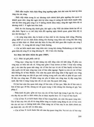 . Điếc dẫn truyền: biếu hiện bằng tăng nguõng nghe, kéo dài toàn bộ thòi kỳ tiêm
tàng của các sóng.
. Điếc tiếp nhận trong óc tai: khoảng cách chênh lệch giũa ngưỡng chù quan và
khách quan nhò, tăng dột ngột thòi kỳ tiềm tàng (ỏ cuông độ kích thích mạnh thây
thòi kỳ tiềm tàng giũa sóng ì và V không chênh nhau mấy), tăng đột ngột biên độ và
khoảng cách ì -V ngắn hon bên lành.
. Điếc do tồn thương dây thính giác: khi nghi u dây VIN càn khám thính lực dồ và
tiền đình. Ngoài ra có thế thấy biến dồi ngưỡng nghe khách quan, giảm biên độ và
kéo dài khoảng ì - V.
+ Sơ cứng từng đám: dây là bệnh có bàn chất là tồn thuồng chất trắng. Phương
pháp AEP có vai trò chấn đoán những tốn thương vùng thân não trong khi lâm sàng
chua có biểu hiện rõ. Hình ánh dặc hiệu là thay đối thòi gian dẫn truyền các sóng ì
- HI và HI - V, trong khi dó sóng ì bình thuồng.
+ Các tai biên mạch máu vùng thăn não: trong hội chúng Wallenberg có thế thây
giảm biên độ sóng li và tăng khoảng li - HI à bên tổn thương.
6.2. Diện thế kích thích thị giác (VEP).
6.2.1. Nhắc lại giải phẫu sinh lý:
• Võng mạc: võng mạc là một màng của mắt nhạy cảm vói ánh sáng. phía sau
võng mạc có biêu mô sắc tố. Võng mạc gồm 5 loại noron co bản: 3 loại xếp vuông
góc ( các cảm thụ quan ánh sáng, các tế bào hai cực và các tế bào hạch) và hai loại
tiếp tuyến vói bồ mặt võng mạc (các tế bào nằm ngang). Ngoài ra còn có các tê bào
đệm khổng lồ: tế bào Muller. Các cảm thụ quan ánh sáng nằm ỏ lóp ngoài của võng
mạc nen ánh sáng sau khi đi qua môi truồng trong suốt của mắt sẽ phải di qua suốt
bê dày cùa võng mạc. o điềm vàng các yếu tố khác của võng mạc bị đẩy sang bên
cạnh, dặc biệt ỏ vùng trung tâm chi có các cảm thụ quan ánh sáng.
Có hai loại cảm thụ quan ánh sáng: tế bào nón, tế bào que. Mặc dù tế bào nón ít
hon tế bào que 20 làn, nhưng nó rất quan trọng vì khi chúng tổn thương sẽ gày "mù
pháp y".
• Thần kinh thị giác: gồm sợi trục của các tế bào hạch tập trung à gai thị. Các soi
của dây thị sau khi ra khói nhãn càu sẽ được myelin hoa. Có 3 loại tế bào hạch:
+ Các tế bào X có kích thuốc thân tế bào trung bình, các cảm thụ quan vùng nhỏ.
Các tế bào này chủ yếu di tù vùng diêm vàng và truyền xung động tù các tế bào nón
vào các sợi trục có đường kính nhỏ. Chức năng các tế bào này là xác dinh chính xác
các hình thế, các chi tiết và nhìn màu.
+ Các tế bào Y: kích thước lòn vối cảm thụ quan vùng lòn. Vai trò các tế bào này
219
 