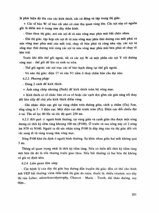 là phát hiện độ lốn của các kích thích, các cù động và tập trung thị giác.
+ Các tế bào W: tế bào rất nhỏ có cảm thụ quan vùng lớn. Các sợi này có nguồn
gốc là điếm mù ỏ trung tâm dây thăn kinh.
- Giao thoa thị giác, noi các sợi di tù nửa võng mạc phía mũi bắt chéo nhau
- Dải thị giác: tập họp các sợi di tù nửa võng mạc phía thái dương của mắt phải và
nưa võng mạc phía mũi của mắt trái, chạy vê bên phải và cũng nhu vậy, các sợi tù
võng mạc thái duơng trái cùng các sợi tù nứa võng mạc phía mũi bên phải sẽ chạy vê
bên trái.
Truóc khi đến thể gối ngoài, tất cả các sợi w và một phàn các sợi Y ròi đường
võng mạc - thế gối đê lên cú sinh tu trên.
- Thể gối ngoài: các sợi trục các tế bào hạch dùng tại thể gối ngoài.
• Vò não thị giác: diện 17 và vân VI nằm ỏ thúy chấm bán càu dại não.
6.2.2. Phương pháp:
- Dùng 2 cách để kích thích:
+ Ánh sáng chóp nhoáng (tlash) đế kích thích toàn bộ võng mạc.
+ Kích thích có tồ chức: bàn cò ca rô hoặc các vạch dọc gồm các giải sáng tói thay
đổi liên tiếp để chủ yếu kích thích điếm vàng.
- Ghi nhận: điện cục ghi tại vùng chẩm trên đường giũa, cách ụ chấm (Oz) 5cm,
tống cộng là 3 - 5 điện cục. Một điện cục đặt truóc trán (Pz). Điện cục đối chiếu dặt
ò tai. Tần số lọc 80 Hz và tóc độ quét 250 ms.
6.2.3. Kết quà: ó nguôi bình thường, tại vùng giũa và cạnh giữa thu được một sóng
duong có thòi kỳ tiêm tàng khoảng 100 ms (P100). trước và sau sóng này có 2 sóng
âm N70 và NHO. Nguôi ta đã xác nhận sóng P100 là đáp úng của tia thị giác đối vói
các xung đi từ vùng trung tâm võng mạc.
Sóng P100 kháồn định ỏ nguôi bình thường. Sụ khác nhau giũa hai mắt không quá
5 ms.
Thông số quan trọng nhất là thòi kỳ tiêm tàng. Nếu có biến dổi thòi kỳ tiêm tàng
một bên thì đó là tốn thương truóc giao thoa. Nếu bất thường cà hai bên thì không
có giá trị định khu.
6.2.4. Liên quan lâm sàng:
- Các bệnh lý cùa dây thị giác hay đường dẫn truyền thị giác: đều có thế cho hình
ảnh VEP bất thường: viêm thần kinh thị giác do ruọu, thuốc lá, thiếu vitamin, teo dây
thị cùa Lebcr, adenolcucodystrophy, Charcot - Marie - Tooth, dái tháo dường, suy
thận...
221
 