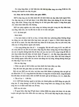 - Xo cứng tùng đám: có thề thấy kéo dài thòi kỳ tiêm tàng cùa sóng P100 do tốn
thương mất myelin của dây thị giác.
6.3. Điện thế do kích thích cảm giác (SEP).
SEP là đáp úng của hệ thằn kinh đối vói kích thích các dây thằn kinh ngoại biên.
Các đáp ứng này có thể ghi dược ỏ các điếm khác nhau trên dường đi của các xung
lộng thần kỉnh. Chúng cung cấp thông tin về thòi gian dẫn truyềnờ tùng đoạn giúp
cho chẩn đoán định khu tốn thương.
SEP cho phép nghiên cứu chúc năng các đường cảm giác trong các dây thần kinh,
tuy sống, thân não, các tia đồi thị-vỏ não và vò não cảm giác.
6.3.1. Kỹ thuật ghi:
- Kích thích:
+ Các kích thích có thề là co học, tù hoặc diện học (phương pháp thuồng dùng)
tác động vào các thần kinh hỗn hợp hoặc cảm giác ỏ ngoại vi. Kích thích từng bên
một để dễ so sánh. Các dây thần kinh hay thăm dò là dây quay, dây trụ (chi trên), dây
chầy sau và hông khoèo ngoài (chi dưới).
+ Các xung không đau tàn số Ì - 4 xung/giây. Độ dài mỗi xung tù 0,1 ms (đói vói
chi trên) đến 0,5 ms đối vói chi đuôi. Đáp úng thu được tuông úng vói hoạt động của
các sợi có myelin (tuông kính lòn đi theo cột sau của tuy và bó cung trong đế đến vỏ
não thúy chẩm bên đối diện vói kích thích, o ngoại vi , các đáp úng cũng phản ánh
hoạt động của các sợi huống tâm la. Đối vói các sợi ly tâm, điện thế hoạt dộng di
theo đuòng ngược chiều đến các noron vận động của tuy sóng, nhưng không tham gia
các đáp ứng ỏ tuy và vỏ não.
• Ghi các đáp ứng:
+ Điện cục ghi có thế là điện cục kim (đuôi da) hoặc điện cục dán.
Dây đất luôn đặt giũa điện cực kích thích và điện cục ghi.
Dối vói các SEP của chi trên, tuy theo mục đích khám và phương tiện mà ghi tại
các điềm Erb, C7, C2, vùng đinh bên đối diện và cùng bên vói kích thích, vùng Rolando
bên dối diện vói kích thích. Đói vói SEP chi dưới: ghi lại hố khoèo, L5, LI, đinh đầu.
+ Tàn số lọc 1-1100 Hz.
6.3.2. SEP bình thường: nguôi ta ký hiệu các thành phần của SEP bằng các pha (N:
sóng âm, P: sóng duong) và thòi kỳ tiềm tàng trung bình của chúng (ví dụ: N20 là
sóng âm và có đinh xuất hiện sau 20 ms).
- SEP cùa chi trên:
+ ngoại biên, đáp ứng N9 ghi được ỏ điềm ERB cho phép tính được tóc độ dẫn
truyền cảm giác dựa trên chiều dài của cánh tay. N9 là một đáp ứng ba pha. được tạo
222
 