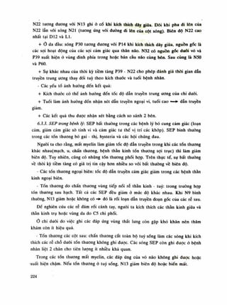 N22 tuông đương vói N13 ghi ỏ cố khi kích thích dây giũa. Đôi khi pha đi lòn cùa
N22 lẫn vói sóng N21 (tuông ứng vói đường di lên của cột sóng). Biên độ N22 cao
nhất tại D12 và LI.
+ Ỏ da đầu: sóng P30 tuông dương vói P14 khi kích thích dãy giũa, nguồn gốc là
các sợi hoạt dộng của các sợi cảm giác qua thân não. N32 có nguồn góc đuối vỏ và
P39 xuất hiện ỏ vùng dinh phía trong hoặc bán càu não cùng bên. Sau cùng là NSO
và P60.
+ Sụ khác nhau của thòi kỳ tiềm tàng P39 - N22 cho phép đánh giá thòi gian dẫn
truyền trung ương thay đồi tuy theo kích thuốc và tuổi bệnh nhân.
• Các yếu tố ảnh hướng đến kết quả:
+ Kích thuốc có thể ảnh hướng đến tốc độ dẫn truyền trung ương của chi đuối.
+ Tuồi làm ảnh hường đến nhận xét dẫn truyền ngoại vi, tuổi cao —*• dẫn truyền
giảm.
+ Các kết quả thu được nhận xét bằng cách so sánh 2 bên.
6.3.3. SEP trong bệnh lý: SEP bất thuồng trong các bệnh lý bó cung cảm giác (loạn
cảm, giảm cảm giác sò tinh vi và cảm giác tu thế vị trí các khớp). SEP bình thuồng
trong các tổn thương bó gai - thị, hysteria và các hội chúng đau.
Nguôi ta cho rằng, mất myelin làm giảm tốc độ dẫn truyền trong khi các tổn thương
khác nhau(mạch, u, chấn thương, bệnh thần kinh tổn thương sợi trục) thì làm giảm
biên độ. Tuy nhiên, cũng có nhũng tổn thương phối họp. Trên thục tế, sự bất thuồng
về thòi kỳ tiềm tàng có giá trị tin cậy hon nhiều so vói bất thường về biên độ.
- Các tổn thương ngoại biên: tóc độ dẫn truyền cảm giác giảm trong các bệnh thần
kinh ngoại biên.
- Tồn thương do chấn thuong vùng tiếp nối rễ thần kinh - tuy: trong truồng họp
tồn thương sau hạch. Tất cả các SEP đều giảm ỏ mức độ khác nhau. Khi N9 bình
thường, N13 giảm hoặc không có đó là rối loạn dẫn truyền đoạn gốc của các rễ sau.
Đề nghiên cứu các rễ đám rối cánh tay, nguôi ta kích thích các thần kinh giữa và
thần kinh trụ hoặc vùng da do C5 chi phối.
Ò chi đuôi do việc ghi các đáp úng vùng thắt lung còn gặp khó khăn nên thăm
khám còn ít hiệu quả.
- Tồn thương các cột sau: chấn thương cắt toàn bộ tuy sóng làm các sóng khi kích
thích các rễ chỗ đuôi tốn thương không ghi đuọc. Các sóng SEP còn ghi dược ỏ bệnh
nhân liệt 2 chân cho tiên lượng ít nhiều khá quan.
Trong các tổn thương mất myelin, các đáp ứng cùa vỏ não không ghi duọc hoặc
xuất hiện chậm. Nếu tổn thương ỏ tuy sóng, N13 giảm biên độ hoặc biến mất.
224
 